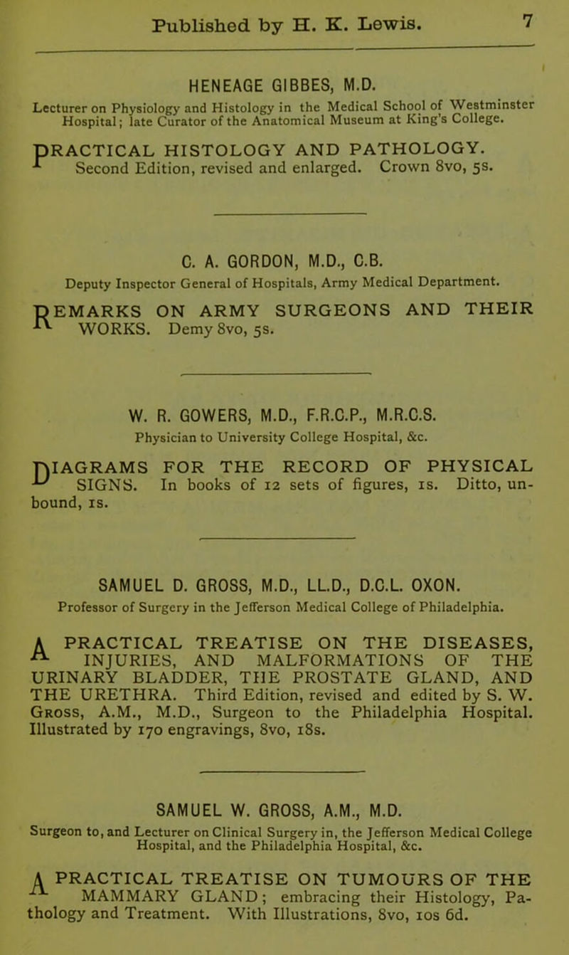 HENEAGE GIBBES, M.D. Lecturer on Physiology and Histology in the Medical School of Westminster Hospital; late Curator of the Anatomical Museum at King’s College. PRACTICAL HISTOLOGY AND PATHOLOGY. Second Edition, revised and enlarged. Crown 8vo, 5s. C. A. GORDON, M.D., C.B. Deputy Inspector General of Hospitals, Army Medical Department. DEMARKS ON ARMY SURGEONS AND THEIR WORKS. Demy 8vo, 5s. W. R. GOWERS, M.D., F.R.C.P., M.R.C.S. Physician to University College Hospital, &c. DIAGRAMS FOR THE RECORD OF PHYSICAL ^ SIGNS. In books of 12 sets of figures, is. Ditto, un- bound, IS. SAMUEL D. GROSS, M.D., LLD., D.C.L. OXON. Professor of Surgery in the Jefferson Medical College of Philadelphia. A PRACTICAL TREATISE ON THE DISEASES, INJURIES, AND MALFORMATIONS OF THE URINARY BLADDER, THE PROSTATE GLAND, AND THE URETHRA. Third Edition, revised and edited by S. W. Gross, A.M., M.D., Surgeon to the Philadelphia Hospital. Illustrated by 170 engravings, 8vo, i8s. SAMUEL W. GROSS, A.M., M.D. Surgeon to, and Lecturer on Clinical Surgery in, the Jefferson Medical College Hospital, and the Philadelphia Hospital, &c. A PRACTICAL TREATISE ON TUMOURS OF THE MAMMARY GLAND; embracing their Histology, Pa- thology and Treatment. With Illustrations, 8vo, los fid.