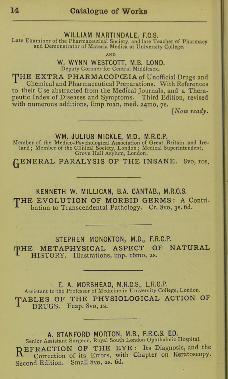 WILLIAM MARTINDALE, F.C.S. Late Examiner of the Pharmaceutical Society, and late Teacher of Pharmacy and Demonstrator of Materia Medica at University College. AND W. WYNN WESTCOTT, M.B. LOND. Deputy Coroner for Central Middlesex. THE EXTRA PHARMACOPCEIA of Unofficial Drugs and Chemical and Pharmaceutical Preparations. With References to their Use abstracted from the Medical Journals, and a Thera- peutic Index of Diseases and Symptoms. Third Edition, revised with numerous additions, limp roan, med. 24mo, 78. [Now ready. WM. JULIUS MICKLE, M.D., M.R.C.P. Member of the Medico-Psychological Association of Great Britain and Ire- land ; Member of the Clinical Society, London ; Medical Superintendent, Grove Hall Asylum, London. QENERAL PARALYSIS OF THE INSANE. 8vo, los. KENNETH W. MILLIGAN, B.A. CANTAB., M.R.C.S. THE EVOLUTION OF MORBID GERMS: A Contri- bution to Transcendental Pathology. Cr. 8vo, 3s. 6d. STEPHEN MONCKTON, M.D., F.R.C.P. mHE METAPHYSICAL ASPECT OF NATURAL ^ HISTORY. Illustrations, imp. i6mo, 2S. E. A. MORSHEAD, M.R.C.S., L.R.C.P. Assistant to the Professor of Medicine in University College, London. TABLES OF THE PHYSIOLOGICAL ACTION OF ^ DRUGS. Fcap. 8vo, is. A. STANFORD MORTON, M.B., F.R.C.S. ED. Senior Assistant Surgeon, Royal South London Ophthalmic Hospital. DEFRACTION OF THE EYE: Its Diagnosis, and the Correction of its Errors, with Chapter on Keratoscopy. Second Edition. Small 8vo, 2s. 6d.