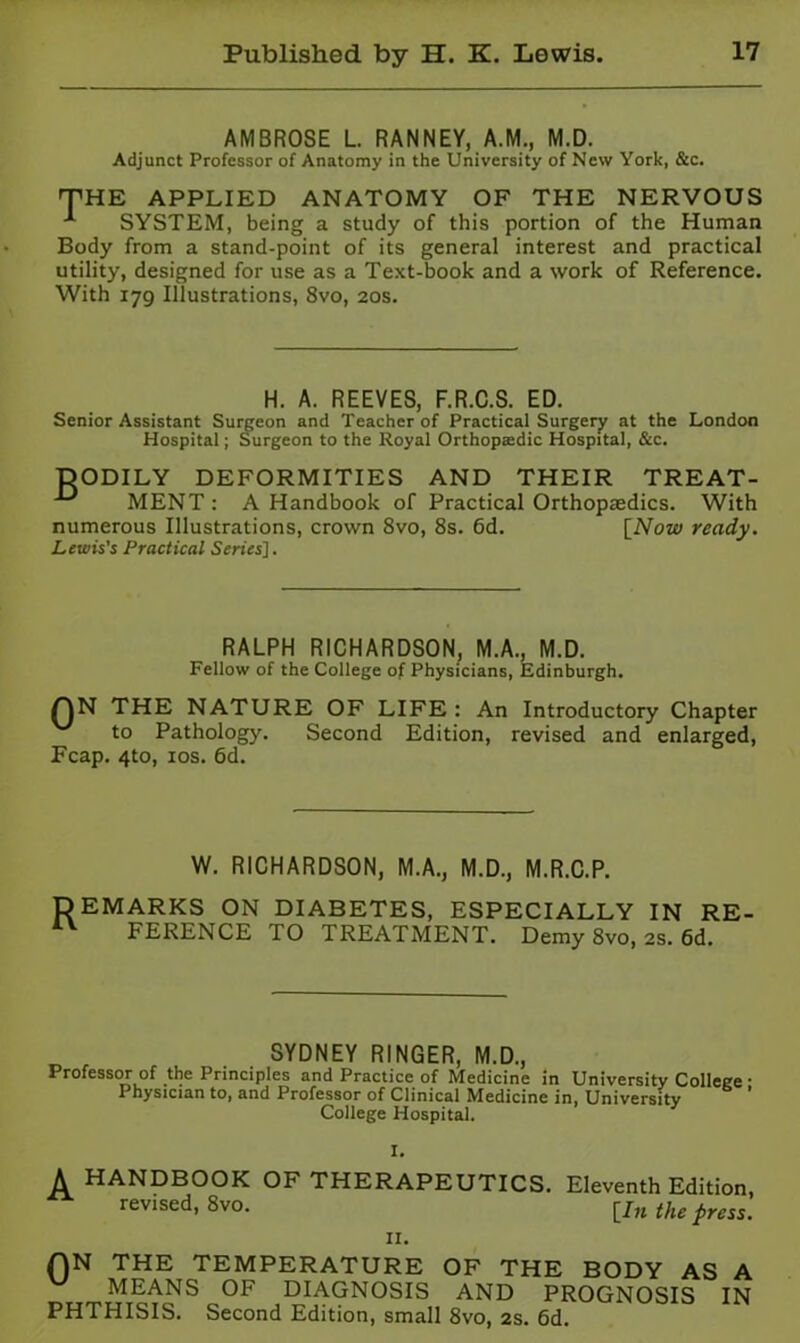 AMBROSE L RANNEY, A.M., M.D. Adjunct Professor of Anatomy in the University of New York, &c. THE APPLIED ANATOMY OF THE NERVOUS SYSTEM, being a study of this portion of the Human Body from a stand-point of its general interest and practical utility, designed for use as a Text-book and a work of Reference. With 179 Illustrations, 8vo, 20s. H. A. REEVES, F.R.C.S. ED. Senior Assistant Suweon and Teacher of Practical Surgery at the London Hospital; Surgeon to the Royal Orthopedic Hospital, &c. DODILY DEFORMITIES AND THEIR TREAT- MENT : A Handbook of Practical Orthopaedics. With numerous Illustrations, crown 8vo, 8s. 6d. [^Now ready. Lewis's Practical Series']. RALPH RICHARDSON. M.A., M.D. Fellow of the College of Physicians, Edinburgh. QN THE NATURE OF LIFE : An Introductory Chapter to Pathology. Second Edition, revised and enlarged, Fcap. 4to, los. 6d. W. RICHARDSON, M.A., M.D., M.R.C.P. DEMARKS ON DIABETES, ESPECIALLY IN RE- FERENCE TO TREATMENT. Demy 8vo, 2s. 6d. SYDNEY RINGER, M.D., Professor of the Principles and Practice of Medicine in University College • Physician to, and Professor of Clinical Medicine in. University College Hospital. A HANDBOOK OF THERAPEUTICS. Eleventh Edition, revised, 8vo. [|/,j the press. II. QN THE TEMPERATURE OF THE BODY AS A MEANS OF DIAGNOSIS AND PROGNOSIS IN PHTHISIS. Second Edition, small 8vo, 2s. 6d.