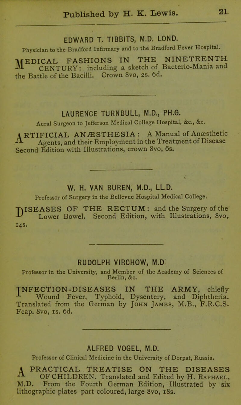 EDWARD T. TIBBITS, M.D. LOND. Physician to the Bradford Infirmary and to the Bradford Fever Hospital. TtlEDICAL FASHIONS IN THE NINETEENTH CENTURY: including a sketch of Bacterio-Mania and the Battle of the Bacilli. Crown 8vo, 2S. 6d. LAURENCE TURNBULL, M.D., PH.G. Aural Surgeon to Jefferson Medical College Hospital, &c., &c. A RTIFICIAL ANiESTHESIA : A Manual of Anaesthetic Agents, and their Employment in the Treatment of Disease Second Edition with Illustrations, crown 8vo, 6s. W. H. VAN BUREN, M.D., LLD. Professor of Surgery in the Bellevue Hospital Medical College. Diseases of the rectum: and the Surgery of the Lower Bowel. Second Edition, with Illustrations, 8vo, 14s. RUDOLPH VIRCHOW, M.D' Professor in the University, and Member of the Academy of Sciences of Berlin, &c. INFECTION-DISEASES IN THE ARMY, chiefly Wound Fever, Typhoid, Dysentery, and Diphtheria. Translated from the German by John James, M.B., F.R.C.S. Fcap. 8vo, IS. 6d. ALFRED VOGEL, M.D. Professor of Clinical Medicine in the University of Dorpat, Russia. A PRACTICAL TREATISE ON THE DISEASES OF CHILDREN. Translated and Edited by H. Raphael, M.D. From the Fourth German Edition, Illustrated by six lithographic plates part coloured, large 8vo, i8s.