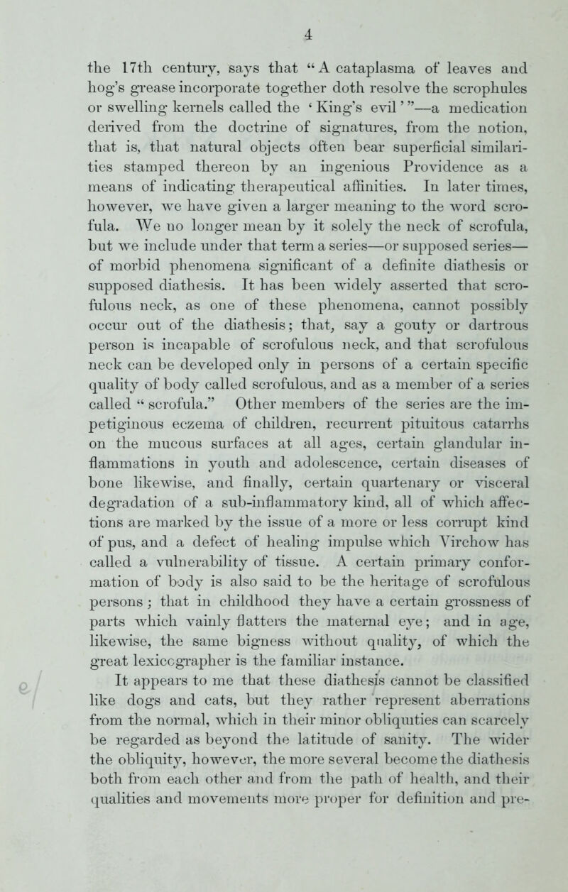 the 17th century, says that “A cataplasma of leaves and hog’s grease incorporate together doth resolve the scrophules or swelling kernels called the ‘ King’s evil ’ ”—a medication derived from the doctrine of signatures, from the notion, that is, that natural objects often bear superficial similari- ties stamped thereon by an ingenious Providence as a means of indicating therapeutical affinities. In later times, however, we have given a larger meaning to the word scro- fula. We no longer mean by it solely the neck of scrofula, but we include under that term a series—or supposed series— of morbid phenomena significant of a definite diathesis or supposed diathesis. It has been widely asserted that scro- fulous neck, as one of these phenomena, cannot possibly occur out of the diathesis; that, say a gouty or dartrous person is incapable of scrofulous neck, and that scrofulous neck can be developed only in persons of a certain specific quality of body called scrofulous, and as a member of a series called “ scrofula.” Other members of the series are the im- petiginous eczema of children, recurrent pituitous catarrhs on the mucous surfaces at all ages, certain glandular in- flammations in youth and adolescence, certain diseases of bone likewise, and finally, certain quartenary or visceral degradation of a sub-inflammatory kind, all of which affec- tions are marked by the issue of a more or less corrupt kind of pus, and a defect of healing impulse which Virchow has called a vulnerability of tissue. A certain primary confor- mation of body is also said to be the heritage of scrofulous persons ; that in childhood they have a certain grossness of parts which vainly flatters the maternal eye; and in age, likewise, the same bigness without quality, of which the great lexicographer is the familiar instance. It appears to me that these diathesis cannot be classified like dogs and cats, but they rather represent aberrations from the normal, which in their minor obliquities can scarcely be regarded as beyond the latitude of sanity. The wider the obliquity, however, the more several become the diathesis both from each other and from the path of health, and their qualities and movements more proper for definition and pre-