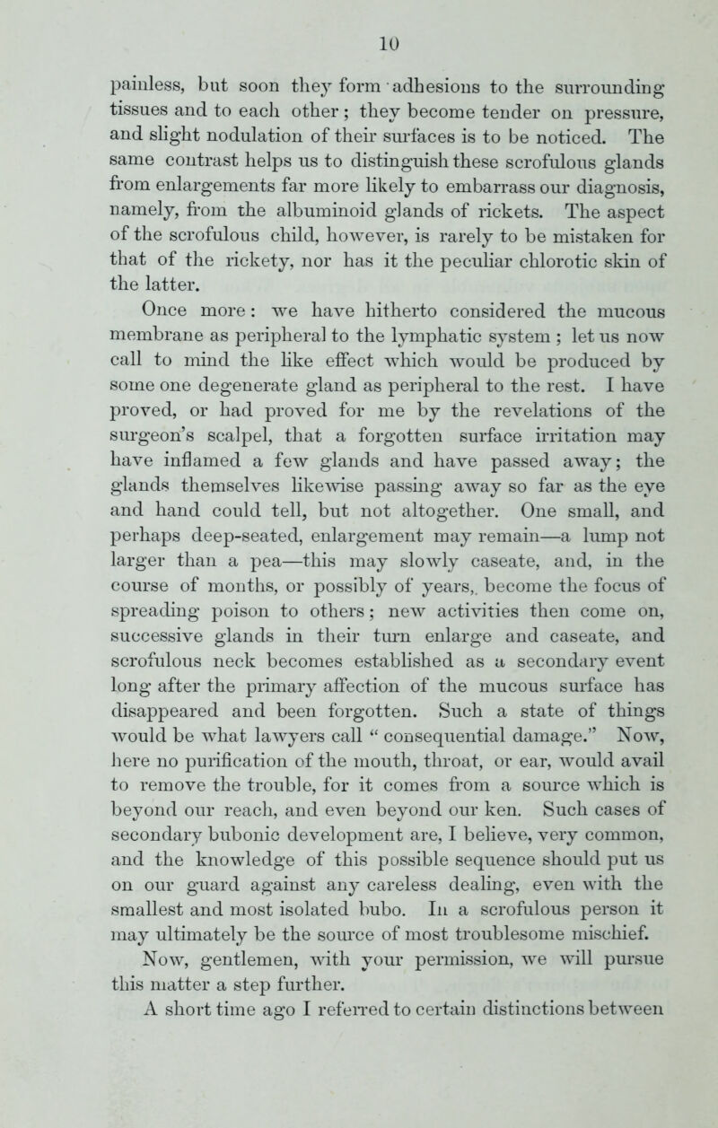 painless, but soon they form adhesions to the surrounding tissues and to each other; they become tender on pressure, and slight nodulation of their surfaces is to be noticed. The same contrast helps us to distinguish these scrofulous glands from enlargements far more likely to embarrass our diagnosis, namely, from the albuminoid glands of rickets. The aspect of the scrofulous child, however, is rarely to be mistaken for that of the rickety, nor has it the peculiar chlorotic skin of the latter. Once more: we have hitherto considered the mucous membrane as peripheral to the lymphatic system ; let us now call to mind the like effect which would be produced by some one degenerate gland as peripheral to the rest. I have proved, or had proved for me by the revelations of the surgeon’s scalpel, that a forgotten surface irritation may have inflamed a few glands and have passed away; the glands themselves likewise passing away so far as the eye and hand could tell, but not altogether. One small, and perhaps deep-seated, enlargement may remain—a lump not larger than a pea—this may slowly caseate, and, in the course of months, or possibly of years,, become the focus of spreading poison to others; new activities then come on, successive glands in their turn enlarge and caseate, and scrofulous neck becomes established as a secondary event long after the primary affection of the mucous surface has disappeared and been forgotten. Such a state of things would be what lawyers call “ consequential damage.” Now, here no purification of the mouth, throat, or ear, would avail to remove the trouble, for it comes from a source which is beyond our reach, and even beyond our ken. Such cases of secondary bubonic development are, I believe, very common, and the knowledge of this possible sequence should put us on our guard against any careless dealing, even with the smallest and most isolated bubo. In a scrofulous person it may ultimately be the source of most troublesome mischief. Now, gentlemen, with your permission, we will pursue this matter a step further. A short time ago I referred to certain distinctions between