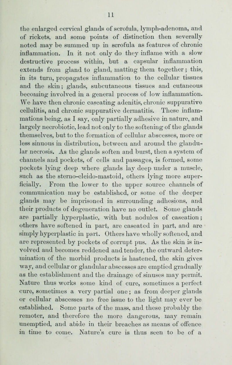 the enlarged cervical glands of scrofula, lymph-adenoma, and of rickets, and some points of distinction then severally noted may be summed up in scrofula as features of chronic inflammation. In it not only do they inflame with a slow destructive process within, but a capsular inflammation extends from gland to gland, matting them together; this, in its turn, propagates inflammation to the cellular tissues and the skin; glands, subcutaneous tissues and cutaneous becoming involved in a general process of low inflammation. We have then chronic caseating adenitis, chronic suppurative cellulitis, and chronic suppurative dermatitis. These inflam- mations being, as I say, only partially adhesive in nature, and largely necrobiotic, lead not only to the softening of the glands themselves, but to the formation of cellular abscesses, more or less sinuous in distribution, between and around the glandu- lar necrosis. As the glands soften and burst, then a system of channels and pockets, of cells and passages, is formed, some pockets lying deep where glands lay deep under a muscle, such as the sterno-cleido-mastoid, others lying more super- ficially. From the lower to the upper source channels of communication may be established, or some of the deeper glands may be imprisoned in surrounding adhesions, and their products of degeneration have no outlet. Some glands are partially hyperplastic, with but nodules of caseation; others have softened in part, are caseated in part, and are simply hyperplastic in part. Others have wholly softened, and are represented by pockets of corrupt pus. As the skin is in- volved and becomes reddened and tender, the outward deter- mination of the morbid products is hastened, the skin gives way, and cellular or glandular abscesses are emptied gradually as the establishment and the drainage of sinuses may permit. Nature thus works some kind of cure, sometimes a perfect cure, sometimes a very partial one; as from deeper glands or cellular abscesses no free issue to the light may ever be established. Some parts of the mass, and these probably the remoter, and therefore the more dangerous, may remain unemptied, and abide in their breaches as means of offence in time to come. Nature’s cure is thus seen to be of a