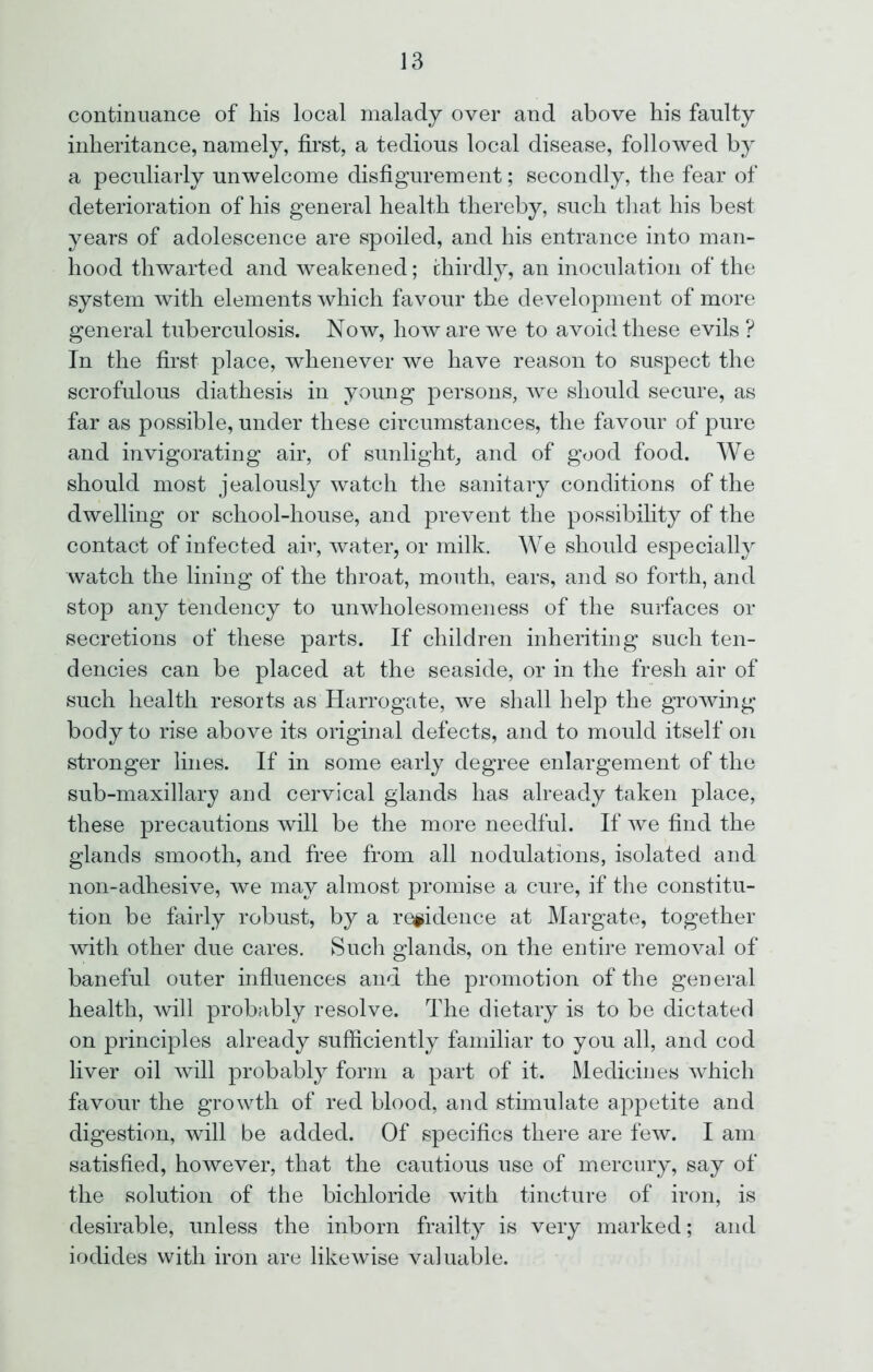 continuance of his local malady over and above his faulty inheritance, namely, first, a tedious local disease, followed by a peculiarly unwelcome disfigurement; secondly, the fear of deterioration of his general health thereby, such that his best years of adolescence are spoiled, and his entrance into man- hood thwarted and weakened; thirdly, an inoculation of the system with elements which favour the development of more general tuberculosis. Now, how are we to avoid these evils? In the first place, whenever we have reason to suspect the scrofulous diathesis in young persons, we should secure, as far as possible, under these circumstances, the favour of pure and invigorating air, of sunlight, and of good food. We should most jealously watch the sanitary conditions of the dwelling or school-house, and prevent the possibility of the contact of infected air, water, or milk. We should especially watch the lining of the throat, mouth, ears, and so forth, and stop any tendency to unwholesomeness of the surfaces or secretions of these parts. If children inheriting such ten- dencies can be placed at the seaside, or in the fresh air of such health resorts as Harrogate, we shall help the growing body to rise above its original defects, and to mould itself on stronger lines. If in some early degree enlargement of the sub-maxillary and cervical glands has already taken place, these precautions will be the more needful. If we find the glands smooth, and free from all nodulations, isolated and non-adhesive, we may almost promise a cure, if the constitu- tion be fairly robust, by a residence at Margate, together with other due cares. Such glands, on the entire removal of baneful outer influences and the promotion of the general health, will probably resolve. The dietary is to be dictated on principles already sufficiently familiar to you all, and cod liver oil will probably form a part of it. Medicines which favour the growth of red blood, and stimulate appetite and digestion, will be added. Of specifics there are few. I am satisfied, however, that the cautious use of mercury, say of the solution of the bichloride with tincture of iron, is desirable, unless the inborn frailty is very marked; and iodides with iron are likewise valuable.