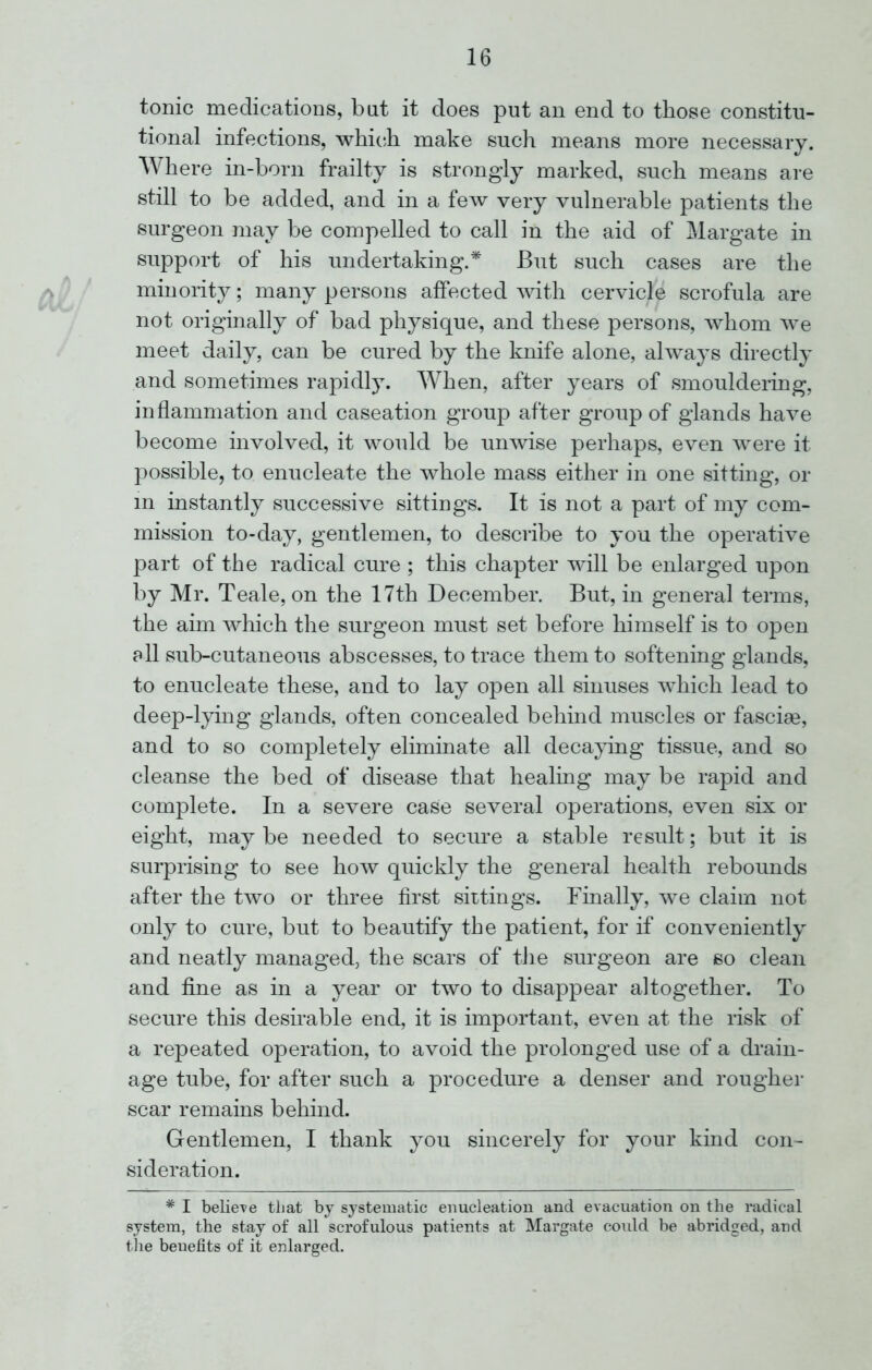 tonic medications, but it does put an end to those constitu- tional infections, which make such means more necessary. Where in-born frailty is strongly marked, such means are still to be added, and in a few very vulnerable patients the surgeon may be compelled to call in the aid of Margate in support of his undertaking.* But such cases are the minority; many persons affected with cervicle scrofula are not originally of bad physique, and these persons, whom we meet daily, can be cured by the knife alone, always directly and sometimes rapidly. When, after years of smouldering, inflammation and caseation group after group of glands have become involved, it would be unwise perhaps, even were it possible, to enucleate the whole mass either in one sitting, or in instantly successive sittings. It is not a part of my com- mission to-day, gentlemen, to describe to you the operative part of the radical cure ; this chapter will be enlarged upon by Mr. Teale, on the 17th December. But, in general terms, the aim which the surgeon must set before himself is to open all sub-cutaneous abscesses, to trace them to softening glands, to enucleate these, and to lay open all sinuses which lead to deep-lying glands, often concealed behind muscles or fasciae, and to so completely eliminate all decaying tissue, and so cleanse the bed of disease that healing may be rapid and complete. In a severe case several operations, even six or eight, maybe needed to secure a stable result; but it is surprising to see how quickly the general health rebounds after the two or three first sittings. Finally, we claim not only to cure, but to beautify the patient, for if conveniently and neatly managed, the scars of the surgeon are so clean and fine as in a year or two to disappear altogether. To secure this desirable end, it is important, even at the risk of a repeated operation, to avoid the prolonged use of a drain- age tube, for after such a procedure a denser and rougher scar remains behind. Gentlemen, I thank you sincerely for your kind con- sideration. # I believe tliat by systematic enucleation and evacuation on the radical system, the stay of all scrofulous patients at Margate could be abridged, and the benefits of it enlarged.