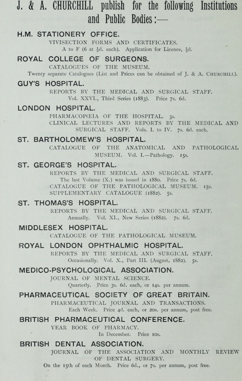 J. & A. CHURCHILL publish for the following Institutions and Public Bodies:— H.M. STATIONERY OFFICE. VIVISECTION FORMS AND CERTIFICATES. A to F (6 at ^d. each). Application for Licence, ^d. ROYAL COLLEGE OF SURGEONS. CATALOGUES OF THE MUSEUM. Twenty separate Catalogues (List and Prices can be obtained of J. & A. Churchill). GUY’S HOSPITAL. REPORTS BY THE MEDICAL AND SURGICAL STAFF. Vol. XXVI., Third Series (1883). Price 7s. 6d. LONDON HOSPITAL. PHARMACOPOEIA OF THE HOSPITAL. 3s. CLINICAL LECTURES AND REPORTS BY THE MEDICAL AND SURGICAL STAFF. Vols. I. to IV. 7s. 6d. each. ST. BARTHOLOMEW’S HOSPITAL. CATALOGUE OF THE ANATOMICAL AND PATPIOLOGICAL MUSEUM. Vol. I.—Pathology. 15s. ST. GEORGE’S HOSPITAL. REPORTS BY THE MEDICAL AND SURGICAL STAFF. The last Volume (X.) was issued in 1880. Price 7s. 6d. - CATALOGUE OF THE PATHOLOGICAL MUSEUM. 15s. SUPPLEMENTARY CATALOGUE (1882). 5s. ST. THOMAS’S HOSPITAL. REPORTS BY THE MEDICAL AND SURGICAL STAFF. Annually. Vol. XI., New Series (1882). 7s. 6d. MIDDLESEX HOSPITAL. CATALOGUE OF THE PATHOLOGICAL MUSEUM. ROYAL LONDON OPHTHALMIC HOSPITAL. REPORTS BY THE MEDICAL AND SURGICAL STAFF. Occasionally. Vol. X., Part III. (August, 1882). 5s. MEDICO-PSYCHOLOGICAL ASSOCIATION. JOURNAL OF MENTAL SCIENCE. Quarterly. Price 3s. 6d. each, or 14s. per annum. PHARMACEUTICAL SOCIETY OF GREAT BRITAIN. PHARMACEUTICAL JOURNAL AND TRANSACTIONS. Each Week. Price 4d. each, or 20s. per annum, post free. BRITISH PHARMACEUTICAL CONFERENCE. YEAR BOOK OF PHARMACY. In December. Price 10s. BRITISH DENTAL ASSOCIATION. JOURNAL OF THE ASSOCIATION AND MONTHLY REVIEW OF DENTAL SURGERY. On the 15th of each Month. Price 6d., or 7s. per annum, post free.