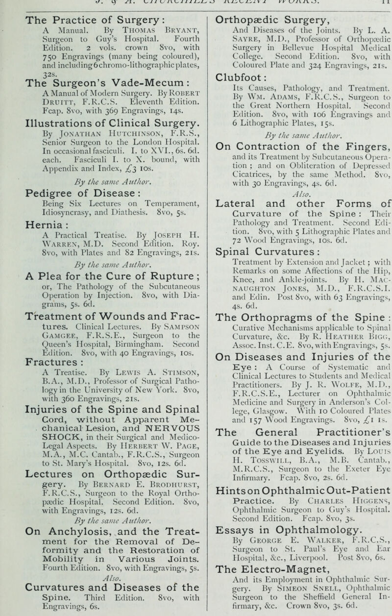 The Practice of Surgery: A Manual. By Thomas Bryant, Surgeon to Guy’s Hospital. Fourth Edition. 2 vols. crown 8vo, with 750 Engravings (many being coloured), and including6 chromo-lithographic plates, 32s. The Surgeon’s Vade-Mecum : A Manual of Modern Surgery. By Robert Druitt, F.R.C.S. Eleventh Edition. Fcap. 8vo, with 369 Engravings, 14s. Illustrations of Clinical Surgery. By Jonathan Hutchinson, F.R.S., Senior Surgeon to the London Hospital. In occasional fasciculi. I. to XVI., 6s. 6d. each. Fasciculi I. to X. bound, with Appendix and Index, £3 10s. By the same Author. Pedigree of Disease : Being Six Lectures on Temperament, Idiosyncrasy, and Diathesis. 8vo, 5s. Hernia : A Practical Treatise. By Joseph H. Warren, M.D. Second Edition. Roy. 8vo, with Plates and 82 Engravings, 21s. By the same Author. A Plea for the Cure of Rupture ; or, The Pathology of the Subcutaneous Operation by Injection. 8vo, with Dia- grams, 5s. 6d. Treatment of Wounds and Frac- tures. Clinical Lectures. By Sampson Gamgee, F.R.S.E., Surgeon to the Queen’s Hospital, Birmingham. Second Edition. 8vo, with 40 Engravings, 10s. Fractures : A Treatise. By Lewis A. Stimson, B.A., M.D., Professor of Surgical Patho- logy in the University of New York. 8vo, with 360 Engravings, 21s. Injuries of the Spine and Spinal Cord, without Apparent Me- chanical Lesion, and NERVOUS SHOCK, in their Surgical and Medico- Legal Aspects. By Herbert W. Page, M.A., M.C. Cantab., F.R.C.S., Surgeon to St. Mary’s Hospital. 8vo, 12s. 6d. Lectures on Orthopaedic Sur- gery. By Bernard E. Brodhurst, F.R.C.S., Surgeon to the Royal Ortho- paedic Hospital. Second Edition. 8vo, with Engravings, 12s. 6d. By the same Author. On Anchylosis, and the Treat- ment for the Removal of De- formity and the Restoration of Mobility in Various Joints. Fourth Edition. 8vo, with Engravings, 5s. Also. Curvatures and Diseases of the Spine. Third Edition. 8vo, with Engravings, 6s. Orthopaedic Surgery, And Diseases of the Joints. By L. A. Sayre, M.D., Professor of Orthopaedic Surgery in Bellevue Hospital Medical College. Second Edition. 8vo, with Coloured Plate and 324 Engravings, 21s. Clubfoot: Its Causes, Pathology, and Treatment. By Wm. Adams, F.R.C.S., .Surgeon to the Great Northern Hospital. Second Edition. 8vo, with 106 Engravings and 6 Lithographic Plates, 15s. By the same Author. On Contraction of the Fingers, and its Treatment by Subcutaneous Opera- tion ; and on Obliteration of Depressed Cicatrices, by the same Method. 8vo, with 30 Engravings, 4s. 6d. Also. Lateral and other Forms of Curvature of the Spine : Their Pathology and Treatment. Second Edi- tion. 8vo, with 5 Lithographic Plates and 72 Wood Engravings, 10s. 6d. Spinal Curvatures : Treatment by Extension and Jacket; with Remarks on some Affections of the Hip, Knee, and Ankle-joints. By H. Mac- NAUGHTON JONES, M.D., F.R.C.S.I. and Edin. Post 8vo, with 63 Engravings, 4s. 6d. The Orthopragms of the Spine : Curative Mechanisms applicable to Spinal Curvature, &c. By R. Heather Bigg, Assoc. Inst. C.E. 8vo, with Engravings, 5s. On Diseases and Injuries of the Eye : A Course of Systematic and Clinical Lectures to Students and Medical Practitioners. By J. R. Wolfe, M.D., F.R.C.S.E., Lecturer on Ophthalmic Medicine and Surgery in Anderson’s Col- lege, Glasgow. With 10 Coloured Plates and 157 Wood Engravings. 8vo, £1 is. The General Practitioner’s Guide to the Diseases and Injuries of the Eye and Eyelids. By Louis H. Tosswill, B.A., M.B. Cantab., M.R.C.S., Surgeon to the Exeter Eye Infirmary. Fcap. 8vo, 2s. 6d. Hints on Ophthalmic Out-Patient Practice. By Charles Higgens, Ophthalmic Surgeon to Guy’s Hospital. Second Edition. Fcap. 8vo, 3s. Essays in Ophthalmology. By George E. Walker, F.R.C.S., Surgeon to St. Paul’s Eye and Ear Hospital, &c., Liverpool. Post 8vo, 6s. The Electro-Magnet, And its Employment in Ophthalmic Sur- gery. By Simeon Snell, Ophthalmic Surgeon to the Sheffield General In- firmary, &c. Crown 8vo, 3s. 6d.