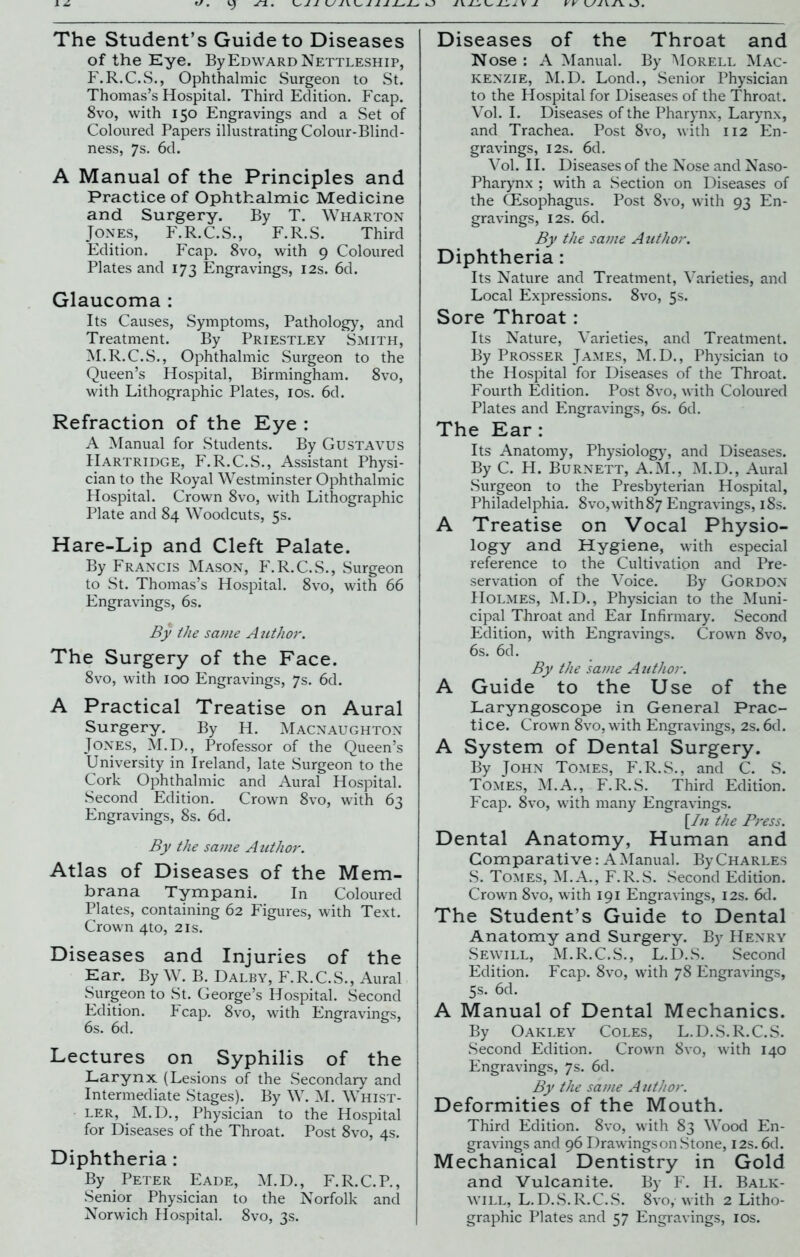 The Student’s Guide to Diseases of the Eye. By Edward Nettleship, F.R.C.S., Ophthalmic Surgeon to St. Thomas’s Hospital. Third Edition. Fcap. 8vo, with 150 Engravings and a Set of Coloured Papers illustrating Colour-Blind- ness, 7s. 6d. A Manual of the Principles and Practice of Ophthalmic Medicine and Surgery. By T. Wharton Jones, F.R.C.S., F.R.S. Third Edition. Fcap. 8vo, with 9 Coloured Plates and 173 Engravings, 12s. 6d. Glaucoma : Its Causes, Symptoms, Pathology, and Treatment. By Priestley Smith, M.R.C.S., Ophthalmic Surgeon to the Queen’s Hospital, Birmingham. 8vo, with Lithographic Plates, 10s. 6d. Refraction of the Eye : A Manual for Students. By Gustavus Hartridge, F.R.C.S., Assistant Physi- cian to the Royal Westminster Ophthalmic Hospital. Crown 8vo, with Lithographic Plate and 84 Woodcuts, 5s. Hare-Lip and Cleft Palate. By Francis Mason, F.R.C.S., Surgeon to St. Thomas’s Hospital. 8vo, with 66 Engravings, 6s. By the same Author. The Surgery of the Face. 8vo, with 100 Engravings, 7s. 6d. A Practical Treatise on Aural Surgery. By H. Macnaughton Jones, M.D., Professor of the Queen’s University in Ireland, late Surgeon to the Cork Ophthalmic and Aural Hospital. Second Edition. Crown 8vo, with 63 Engravings, 8s. 6d. By the same Author. Atlas of Diseases of the Mem- brana Tympani. In Coloured Plates, containing 62 Figures, with Text. Crown 4to, 21s. Diseases and Injuries of the Ear. By W. B. Dalby, F.R.C.S., Aural Surgeon to St. George’s Hospital. Second Edition. Fcap. 8vo, with Engravings, 6s. 6d. Lectures on Syphilis of the Larynx (Lesions of the Secondary and Intermediate Stages). By W. M. Whist- ler, M.D., Physician to the Hospital for Diseases of the Throat. Post 8vo, 4s. Diphtheria: By Peter Eade, M.D., F.R.C.P., Senior Physician to the Norfolk and Norwich Hospital. 8vo, 3s. Diseases of the Throat and Nose : A Manual. By Morell Mac- kenzie, M.D. Lond., Senior Physician to the Hospital for Diseases of the Throat. Vol. I. Diseases of the Pharynx, Larynx, and Trachea. Post 8vo, with 112 En- gravings, 12s. 6d. Vol. II. Diseases of the Nose and Naso- pharynx ; with a Section on Diseases of the CEsophagus. Post 8vo, with 93 En- gravings, 12s. 6d. By the same Author. Diphtheria : Its Nature and Treatment, Varieties, and Local Expressions. 8vo, 5s. Sore Throat : Its Nature, Varieties, and Treatment. By Prosser James, M.D., Physician to the Hospital for Diseases of the Throat. Fourth Edition. Post 8vo, with Coloured Plates and Engravings, 6s. 6d. The Ear : Its Anatomy, Physiology, and Diseases. By C. H. Burnett, A.M., M.D., Aural Surgeon to the Presbyterian Hospital, Philadelphia. 8vo,with 87 Engravings, 18s. A Treatise on Vocal Physio- logy and Hygiene, with especial reference to the Cultivation and Pre- servation of the Voice. By Gordon PIolmes, M.D., Physician to the Muni- cipal Throat and Ear Infirmary. Second Edition, with Engravings. Crown 8vo, 6s. 6d. By the same Author. A Guide to the Use of the Laryngoscope in General Prac- tice. Crown 8vo, with Engravings, 2s. 6d. A System of Dental Surgery. By John Tomes, F.R.S., and C. S. Tomes, M.A., F.R.S. Third Edition. Fcap. 8vo, with many Engravings. [In the Press. Dental Anatomy, Human and Comparative: A Manual. By Charles S. Tomes, M.A., F.R.S. Second Edition. Crown 8vo, with 191 Engravings, 12s. 6d. The Student’s Guide to Dental Anatomy and Surgery. By Henry Sewill, M.R.C.S., L.D.S. Second Edition. Fcap. 8vo, with 78 Engravings, 5s. 6d. A Manual of Dental Mechanics. By Oakley Coles, L.D.S.R.C.S. Second Edition. Crown 8vo, with 140 Engravings, 7s. 6d. By the same Author. Deformities of the Mouth. Third Edition. 8vo, with 83 Wood En- gravings and 96 Drawings on .Stone, 12s. 6d. Mechanical Dentistry in Gold and Vulcanite. By F. H. Balk- will, L.D.S.R.C.S. 8vo, with 2 Litho- graphic Plates and 57 Engravings, 10s.
