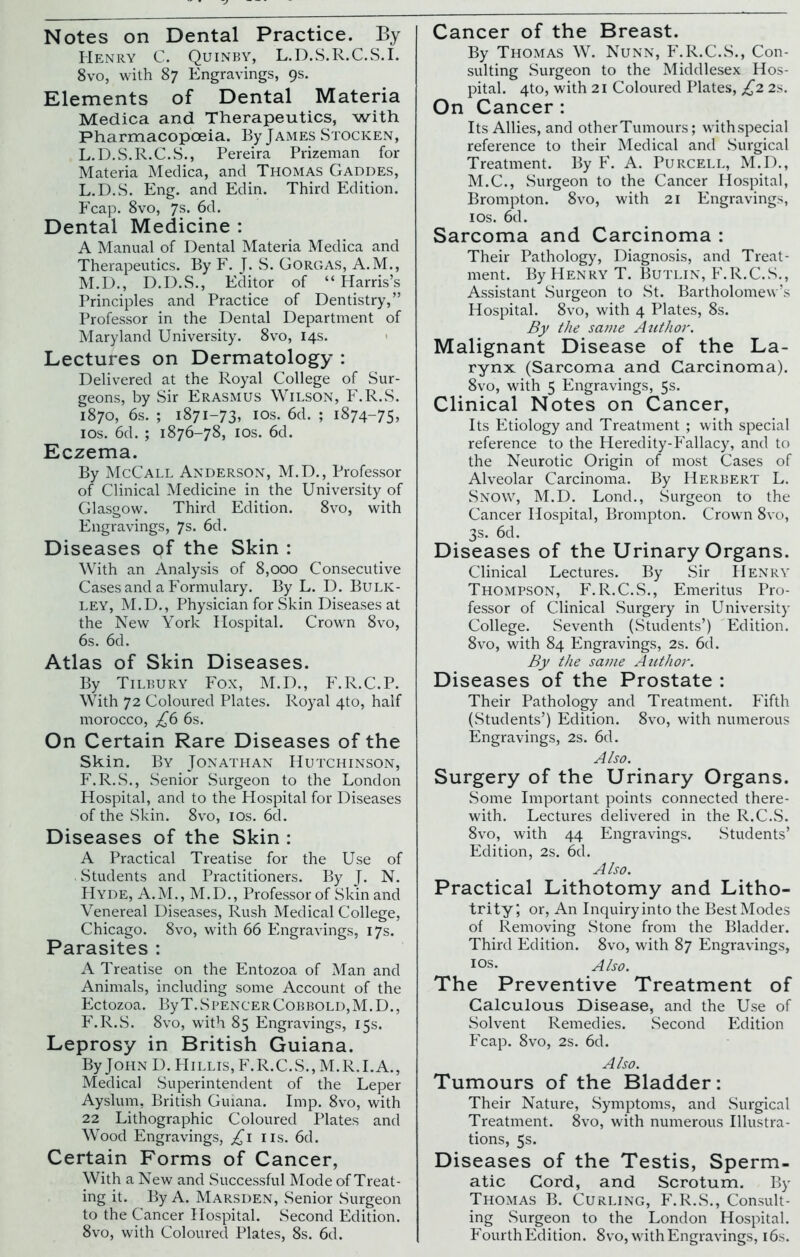 Henry C. Quinby, L.D.S.R.C.S.I. 8vo, with 87 Engravings, 9s. Elements of Dental Materia Medica and Therapeutics, with Pharmacopoeia. By James Stocken, L.D.S.R.C.S., Pereira Prizeman for Materia Medica, and Thomas Gaddes, L. D.S. Eng. and Edin. Third Edition. Fcap. 8vo, 7s. 6d. Dental Medicine : A Manual of Dental Materia Medica and Therapeutics. By F. J. S. Gorgas, A.M., M. D., D.D.S., Editor of “Harris’s Principles and Practice of Dentistry,” Professor in the Dental Department of Maryland University. 8vo, 14s. Lectures on Dermatology : Delivered at the Royal College of Sur- geons, by Sir Erasmus Wilson, F.R.S. 1870, 6s. ; 1871-73, I Os. 6d. ; 1874-75, 10s. 6d. ; 1876-78, 10s. 6d. Eczema. By McCall Anderson, M.D., Professor of Clinical Medicine in the University of Glasgow. Third Edition. 8vo, with Engravings, 7s. 6d. Diseases of the Skin : With an Analysis of 8,000 Consecutive Cases and a Formulary. By L. D. Bulk- ley, M.D., Physician for Skin Diseases at the New York Hospital. Crown 8vo, 6s. 6d. Atlas of Skin Diseases. By Tilbury Fox, M.D., F.R.C.P. With 72 Coloured Plates. Royal 4to, half morocco, £6 6s. On Certain Rare Diseases of the Skin. By Jonathan Hutchinson, F.R.S., Senior Surgeon to the London Hospital, and to the Hospital for Diseases of the Skin. 8vo, 10s. 6d. Diseases of the Skin : A Practical Treatise for the Use of Students and Practitioners. By J. N. Hyde, A.M., M.D., Professor of Skin and Venereal Diseases, Rush Medical College, Chicago. 8vo, with 66 Engravings, 17s. Parasites : A Treatise on the Entozoa of Man and Animals, including some Account of the Ectozoa. ByT.SPENCERCoBBOLD,M.D., F.R.S. 8vo, with 85 Engravings, 15s. Leprosy in British Guiana. By John D. Hillis,F.R.C.S.,M.R.I.A., Medical .Superintendent of the Leper Ayslum, British Guiana. Imp. 8vo, with 22 Lithographic Coloured Plates and Wood Engravings, £1 ns. 6d. Certain Forms of Cancer, With a New and Successful Mode of Treat- ing it. By A. Marsden, Senior Surgeon to the Cancer Hospital. Second Edition. 8vo, with Coloured Plates, 8s. 6d. By Thomas W. Nunn, F.R.C.S., Con- sulting Surgeon to the Middlesex Hos- pital. 4to, with 21 Coloured Plates, £2 2s. On Cancer : Its Allies, and other Tumours; withspecial reference to their Medical and Surgical Treatment. By F. A. Purcell, M.D., M.C., Surgeon to the Cancer Hospital, Brompton. 8vo, with 21 Engravings, 1 os. 6d. Sarcoma and Carcinoma : Their Pathology, Diagnosis, and Treat- ment. By Henry T. Butlin, F.R.C.S., Assistant Surgeon to St. Bartholomew’s Hospital. 8vo, with 4 Plates, 8s. By the same Author. Malignant Disease of the La- rynx (Sarcoma and Carcinoma). 8vo, with 5 Engravings, 5s. Clinical Notes on Cancer, Its Etiology and Treatment ; with special reference to the Heredity-Fallacy, and to the Neurotic Origin of most Cases of Alveolar Carcinoma. By Herbert L. Snow, M.D. Lond., Surgeon to the Cancer Hospital, Brompton. Crown 8vo, 3s. 6d. Diseases of the Urinary Organs. Clinical Lectures. By Sir Henry Thompson, F.R.C.S., Emeritus Pro- fessor of Clinical Surgery in University College. Seventh (Students’) Edition. 8vo, with 84 Engravings, 2s. 6d. By the same Author. Diseases of the Prostate : Their Pathology and Treatment. Fifth (Students’) Edition. 8vo, with numerous Engravings, 2s. 6d. Also. Surgery of the Urinary Organs. Some Important points connected there- with. Lectures delivered in the R.C.S. 8vo, with 44 Engravings. Students’ Edition, 2s. 6d. Also. Practical Lithotomy and Litho- trity; or, An Inquiry into the Best Modes of Removing Stone from the Bladder. Third Edition. 8vo, with 87 Engravings, ios. Also. The Preventive Treatment of Calculous Disease, and the Use of Solvent Remedies. Second Edition Fcap. 8vo, 2s. 6d. Also. Tumours of the Bladder: Their Nature, Symptoms, and Surgical Treatment. 8vo, with numerous Illustra- tions, 5s. Diseases of the Testis, Sperm- atic Cord, and Scrotum. By Thomas B. Curling, F.R.S., Consult- ing Surgeon to the London Hospital. Fourth Edition. 8vo, with Engravings, 16s.