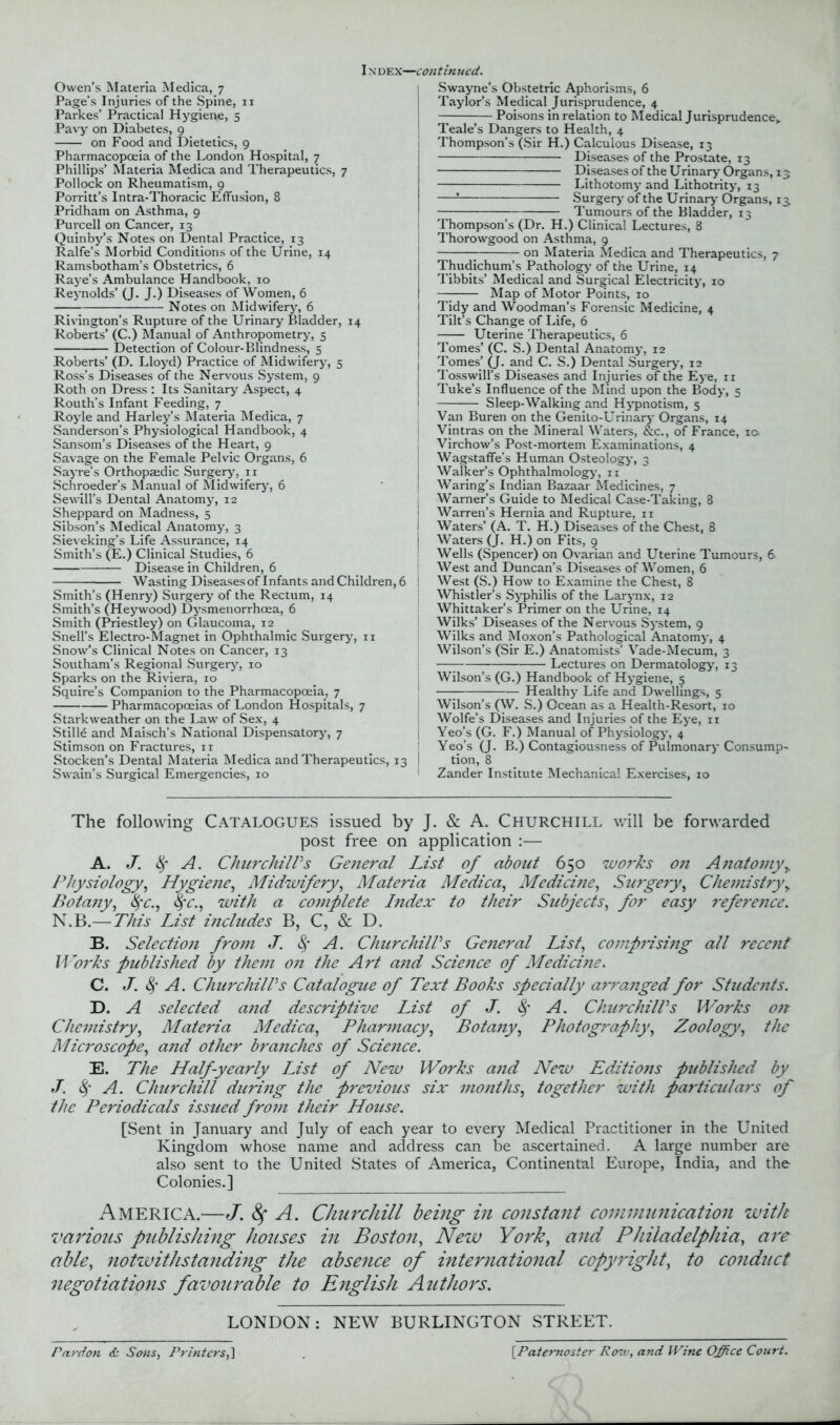 I n dex—continued. Owen’s Materia Medica, 7 Page’s Injuries of the Spine, 11 Parkes’ Practical Hygiene, 5 Pavy on Diabetes, 9 on Food and Dietetics, 9 Pharmacopoeia of the London Hospital, 7 Phillips’ Materia Medica and Therapeutics, 7 Pollock on Rheumatism, 9 Porritt’s Intra-Thoracic Effusion, 8 Pridham on Asthma, 9 Purcell on Cancer, 13 Quinby’s Notes on Dental Practice, 13 Ralfe’s Morbid Conditions of the Urine, 14 Ramsbotham’s Obstetrics, 6 Raye’s Ambulance Handbook, 10 Reynolds’ (J. J.) Diseases of Women, 6 Notes on Midwifery, 6 Rivington’s Rupture of the Urinary Bladder, 14 Roberts’ (C.) Manual of Anthropometry, 5 Detection of Colour-Blindness, 5 Roberts’ (D. Lloyd) Practice of Midwifery, 5 Ross’s Diseases of the Nervous System, 9 Roth on Dress : Its Sanitary Aspect, 4 Routh’s Infant Feeding, 7 Royle and Harley’s Materia Medica, 7 Sanderson’s Physiological Handbook, 4 Sansom’s Diseases of the Heart, 9 Savage on the Female Pelvic Organs, 6 Sayre’s Orthopaedic Surgery, 11 Schroeder’s Manual of Midwifery, 6 Sewill’s Dental Anatomy, 12 Sheppard on Madness, 5 Sibson’s Medical Anatomy, 3 Sieveking’s Life Assurance, 14 Smith’s (E.) Clinical Studies, 6 — Disease in Children, 6 Wasting Diseases of Infants and Children, 6 Smith’s (Henry) Surgery of the Rectum, 14 Smith’s (Heywood) Dysmenorrhcea, 6 Smith (Priestley) on Glaucoma, 12 Snell’s Electro-Magnet in Ophthalmic Surgery, 11 Snow’s Clinical Notes on Cancer, 13 Southam’s Regional Surgery, 10 Sparks on the Riviera, 10 Squire’s Companion to the Pharmacopoeia, 7 Pharmacopoeias of London Hospitals, 7 Starkweather on the Law of Sex, 4 Stilld and Maisch’s National Dispensatory, 7 Stimson on Fractures, n Stocken’s Dental Materia Medica and Therapeutics, 13 Swain’s Surgical Emergencies, 10 Swayne’s Obstetric Aphorisms, 6 Taylor’s Medical Jurisprudence, 4 Poisons in relation to Medical Jurisprudence,. Teale’s Dangers to Health, 4 Thompson’s (Sir H.) Calculous Disease, 13 Diseases of the Prostate, 13 Diseases of the Urinary Organs, 13 Lithotomy and Lithotrity, 13 —! Surgery of the Urinary Organs, 13, Tumours of the Bladder, 13 Thompson’s (Dr. H.) Clinical Lectures, 8 Thorowgood on Asthma, 9 on Materia Medica and Therapeutics, 7 Thudichum’s Pathology' of the Urine, 14 Tibbits’ Medical and Surgical Electricity, 10 — Map of Motor Points, 10 Tidy and Woodman’s Forensic Medicine, 4 Tilt’s Change of Life, 6 Uterine Therapeutics, 6 Tomes’ (C. S.) Dental Anatomy, 12 Tomes’ (J. and C. S.) Dental Surgery, 12 Tosswill’s Diseases and Injuries of the Eye, 11 Tuke’s Influence of the Mind upon the Body, 5 Sleep-Walking and Hypnotism, 5 Van Buren on the Genito-Urinary Organs, 14 Vintras on the Mineral Waters, &c., of France, 10. Virchow’s Post-mortem Examinations, 4 Wagstaffe's Human Osteology', 3 Walker’s Ophthalmology', n Waring’s Indian Bazaar Medicines, 7 Warner’s Guide to Medical Case-Taking, 8 Warren’s Hernia and Rupture, 11 Waters’ (A. T. H.) Diseases of the Chest, 8 Waters (J. H.) on Fits, g Wells (Spencer) on Ovarian and Uterine Tumours, 6 West and Duncan’s Diseases of Women, 6 West (S.) How to Examine the Chest, 8 Whistler’s Syphilis of the Larynx, 12 Whittaker’s Primer on the Urine, 14 Wilks’ Diseases of the Nervous System, 9 Wilks and Moxon’s Pathological Anatomy, 4 Wilson’s (Sir E.) Anatomists’ Vade-Mecum, 3 Lectures on Dermatology', 13 Wilson’s (G.) Handbook of Hygiene, 5 Healthy Life and Dwellings, 5 Wilson’s (W. S.) Ocean as a Health-Resort, 10 Wolfe’s Diseases and Injuries of the Eye, ir Yeo’s (G. F.) Manual of Physiology, 4 Yeo’s (J. B.) Contagiousness of Pulmonary Consump- tion, 8 Zander Institute Mechanical Exercises, 10 The following Catalogues issued by J. & A. Churchill will be forwarded post free on application :— A. J. § A. Churchill's General List of about 650 works on Anatomy> Physiology, Hygiene, Midwifery, Materia Medica, Medicine, Surgery, Chemistryy Botany, fyc., 8fc., with a complete Index to their Subjects, for easy reference. N.B.—This List includes B, C, & D. B. Selection from J. A. Churchill's General List, comprising all recent Works published by them on the Art and Science of Medicine. C. J. § A. Churchill's Catalogue of Text Books specially arrajiged for Students. D. A selected and descriptive List of J. A. Churchill's Works on Chemistry, Materia Medica, Pharmacy, Botany, Photography, Zoology, the Microscope, and other branches of Science. E. The Half-yearly List of New Works and New Editions published by J. Sf A. Churchill during the previous six months, together with particulars of the Periodicals issued from their House. [Sent in January and July of each year to every Medical Practitioner in the United Kingdom whose name and address can be ascertained. A large number are also sent to the United States of America, Continental Europe, India, and the Colonies.] America.—J. Sf A. Churchill being in constant communication with various publishing houses in Boston, New York, and Phiiadelphia, are able, notwithstanding the absence of international copyright, to conduct negotiations favourable to English Authors. LONDON: NEW BURLINGTON STREET. Pardon & Sons, Printers, ] [.Paternoster Rozv, and Wine Office Court.