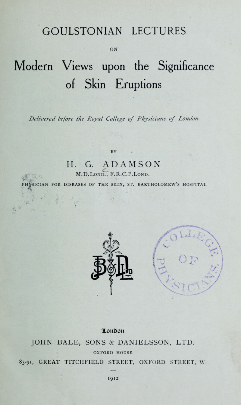 GOULSTONIAN LECTURES Modern Views upon the Significance of Skin Eruptions Delivered befo7'e the Royal College of Physicians of Londofi BY H. G. ADAMSON M.D.Lon^ F. R.C.P.Lond. PHYSICIAN FOR DISEASES OF THE SKIN, ST. BARTHOLOMEW’S HOSPITAL XonDon JOHN BALE, SONS & DANIELSSON, LTD. OXFORD HOUSE 83-91, GREAT TITCITFIELD STREET, OXFORD STREET, W. 1912