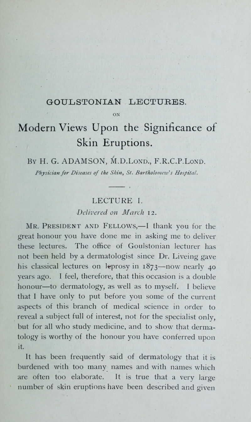 ON Modern Views Upon the Significance of Skin Eruptions. By H. G. ADAMSON, M.D.Lond., F.R.C.P.Lond. Physician for Diseases of the Skin, St. Bartholomew's Hospital. LECTURE I. ^Delivered on March 12. Mr. President and Fellows,—I thank you for the great honour you have done me in asking me to deliver these lectures. The office of Goulstonian lecturer has not been held by a dermatologist since Dr. Liveing gave his classical lectures on leprosy in 1873—now nearly 40 years ago. I feel, therefore, that this occasion is a double honour—to dermatology, as well as to myself. I believe that I have only to put before you some of the current aspects of this branch of medical science in order to reveal a subject full of interest, not for the specialist only, but for all who study medicine, and to show that derma- tology is worthy of the honour you have conferred upon it. It has been frequently said of dermatology that it is burdened with too many names and with names which are often too elaborate. It is true that a very large number of skin eruptions have been described and given