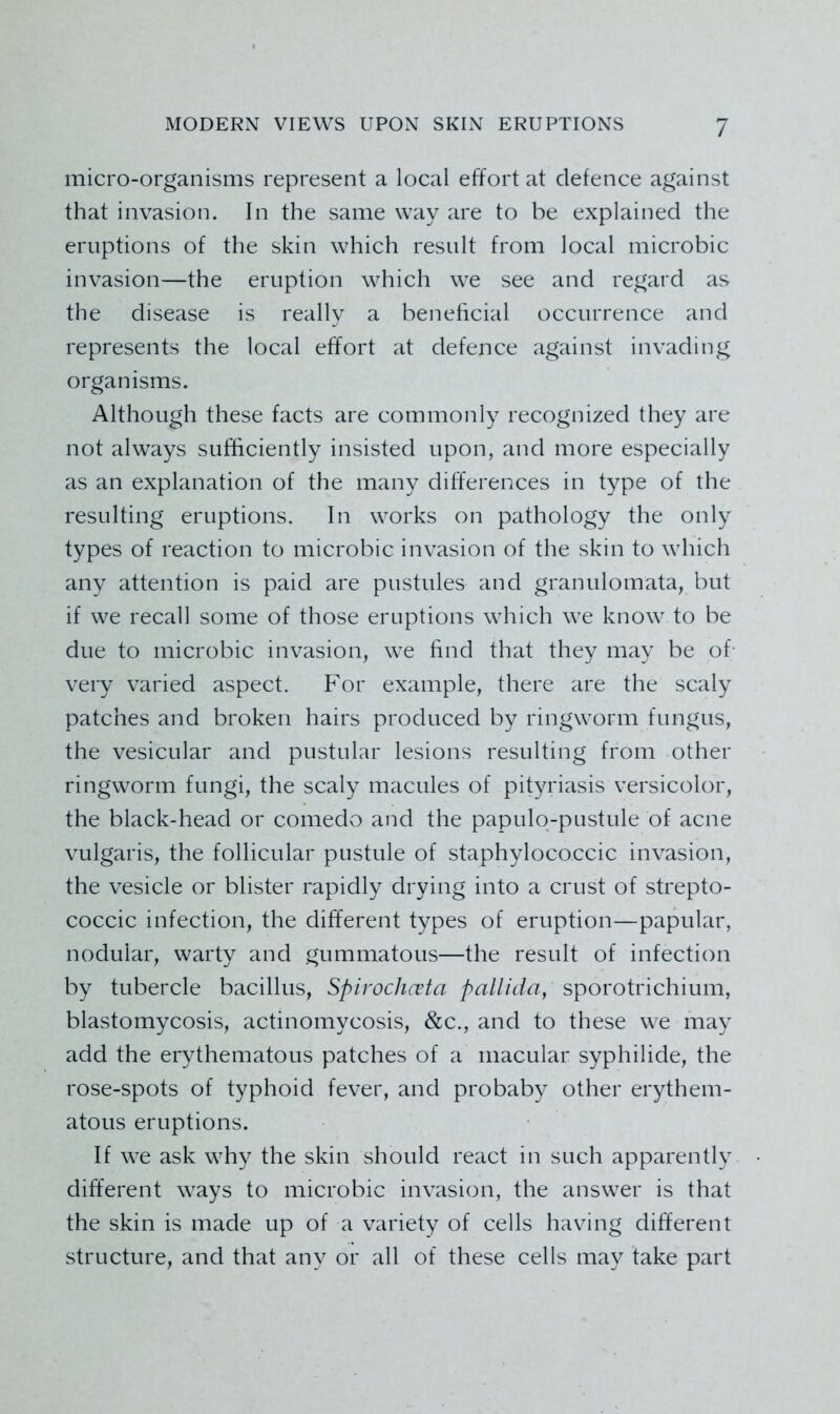 micro-organisms represent a local effort at defence against that invasion. In the same way are to be explained the eruptions of the skin which result from local microbic invasion—the eruption which we see and regard as the disease is really a beneficial occurrence and represents the local effort at defence against invading organisms. Although these facts are commonly recognized they are not always sufficiently insisted upon, and more especially as an explanation of the many differences in type of the resulting eruptions. In works on pathology the only types of reaction to microbic invasion of the skin to which any attention is paid are pustules and granulomata, but if we recall some of those eruptions which we know to be due to microbic invasion, we find that they may be of- very varied aspect. For example, there are the scaly patches and broken hairs produced by ringworm fungus, the vesicular and pustular lesions resulting from other ringworm fungi, the scaly macules of pityriasis versicolor, the black-head or comedo and the papulo-pustule of acne vulgaris, the follicular pustule of staphylococcic invasion, the vesicle or blister rapidly drying into a crust of strepto- coccic infection, the different types of eruption—papular, nodular, warty and gummatous—the result of infection by tubercle bacillus, Spirochcvta pallida, sporotrichium, blastomycosis, actinomycosis, &c., and to these we may add the erythematous patches of a macular syphilide, the rose-spots of typhoid fever, and probaby other erythem- atous eruptions. If we ask why the skin should react in such apparently different ways to microbic invasion, the answer is that the skin is made up of a variety of cells having different structure, and that any or all of these cells may take part