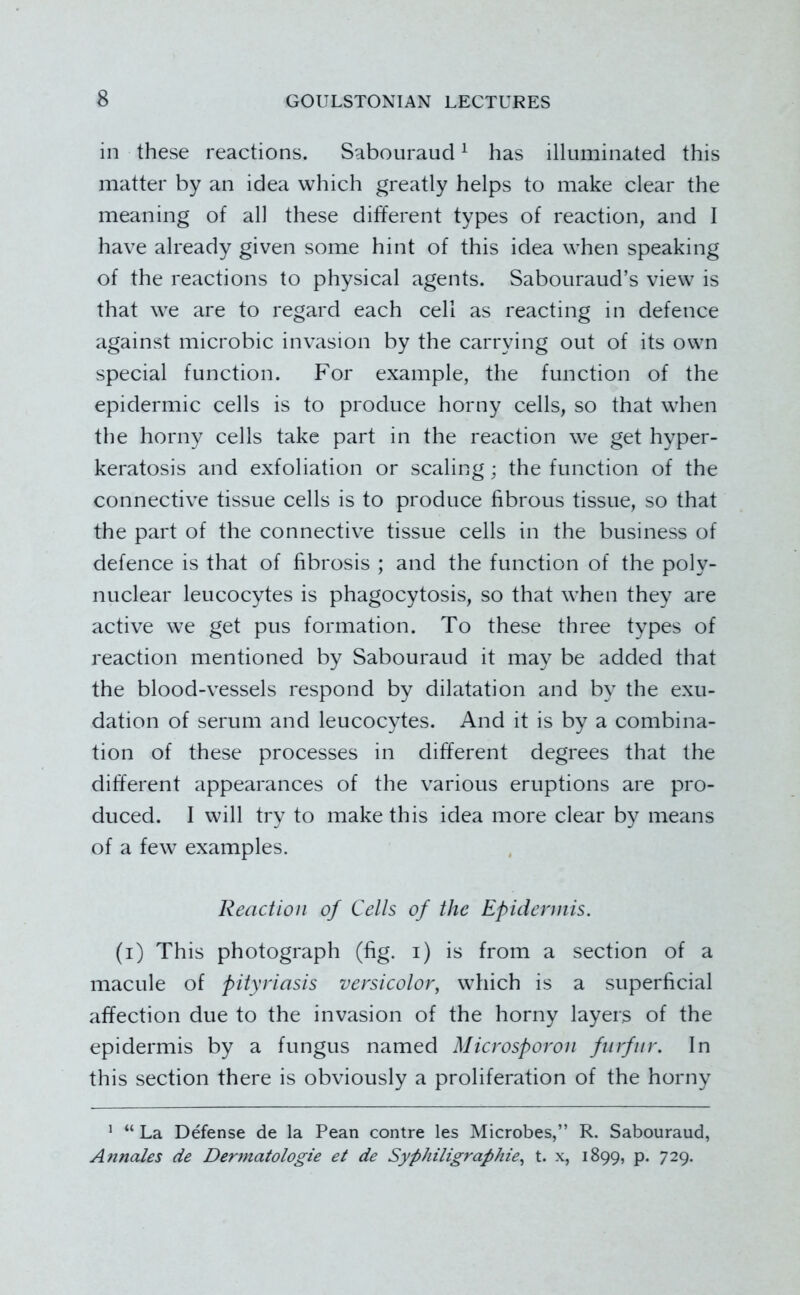 in these reactions. Sabouraud ^ has illuminated this matter by an idea which greatly helps to make clear the meaning of all these different types of reaction, and I have already given some hint of this idea when speaking of the reactions to physical agents. Sabouraud’s view is that we are to regard each cell as reacting in defence against microbic invasion by the carrying out of its own special function. For example, the function of the epidermic cells is to produce horny cells, so that when the horny cells take part in the reaction we get hyper- keratosis and exfoliation or scaling; the function of the connective tissue cells is to produce fibrous tissue, so that the part of the connective tissue cells in the business of defence is that of fibrosis ; and the function of the poly- nuclear leucocytes is phagocytosis, so that when they are active we get pus formation. To these three types of reaction mentioned by Sabouraud it may be added that the blood-vessels respond by dilatation and by the exu- dation of serum and leucocytes. And it is by a combina- tion of these processes in different degrees that the different appearances of the various eruptions are pro- duced. I will try to make this idea more clear by means of a few examples. Reaction of Cells of the Epidermis. (i) This photograph (fig. i) is from a section of a macule of pityriasis versicolor, which is a superficial affection due to the invasion of the horny layers of the epidermis by a fungus named Microsporon fiirfnr. In this section there is obviously a proliferation of the horny ’ “ La Defense de la Pean centre les Microbes,” R. Sabouraud, Annales de Dermatologie et de Syphiligraphie, t. x, 1899, p. 729.
