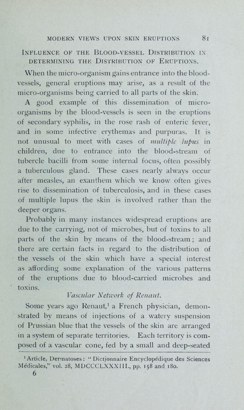 Influence of the Blood-vessel Distribution in DETERMINING THE DISTRIBUTION OF ERUPTIONS. When the micro-organism gains entrance into the blood- vessels, general eruptions may arise, as a result of the micro-organisms being carried to all parts of the skin. A good example of this dissemination of micro- organisms by the blood-vessels is seen in the eruptions of secondary syphilis, in the rose rash of enteric fever, and in some infective erythemas and purpuras. It is not unusual to meet with cases of multiple lupus in children, due to entrance into the blood-stream of tubercle bacilli from some internal focus, often possibly a tuberculous gland. These cases nearly always occur after measles, an exanthem which we know often gives rise to dissemination of tuberculosis, and in these cases of multiple lupus the skin is involved rather than the deeper organs. Probably in many instances widespread eruptions are due to the carrying, not of microbes, but of toxins to all parts of the skin by means of the blood-stream; and there are certain facts in regard to the distribution of ' the vessels of the skin which have a special interest as affording some explanation of the various patterns of the eruptions due to blood-carried microbes and toxins. Vascular Netieork of Reuauf. Some years ago Renaut,^ a French physician, demon- strated by means of injections of a watery suspension of Prussian blue that the vessels of the skin are arranged in a system of separate territories. Each territory is com- posed of a vascular cone, fed by a small and deep-seated ^Article, Dermatoses: “ Dictionnaire Encyclopedique des Sciences Medicales,” vol. 28, MDCCCLXXXIIL, pp. 158 and 180. 6