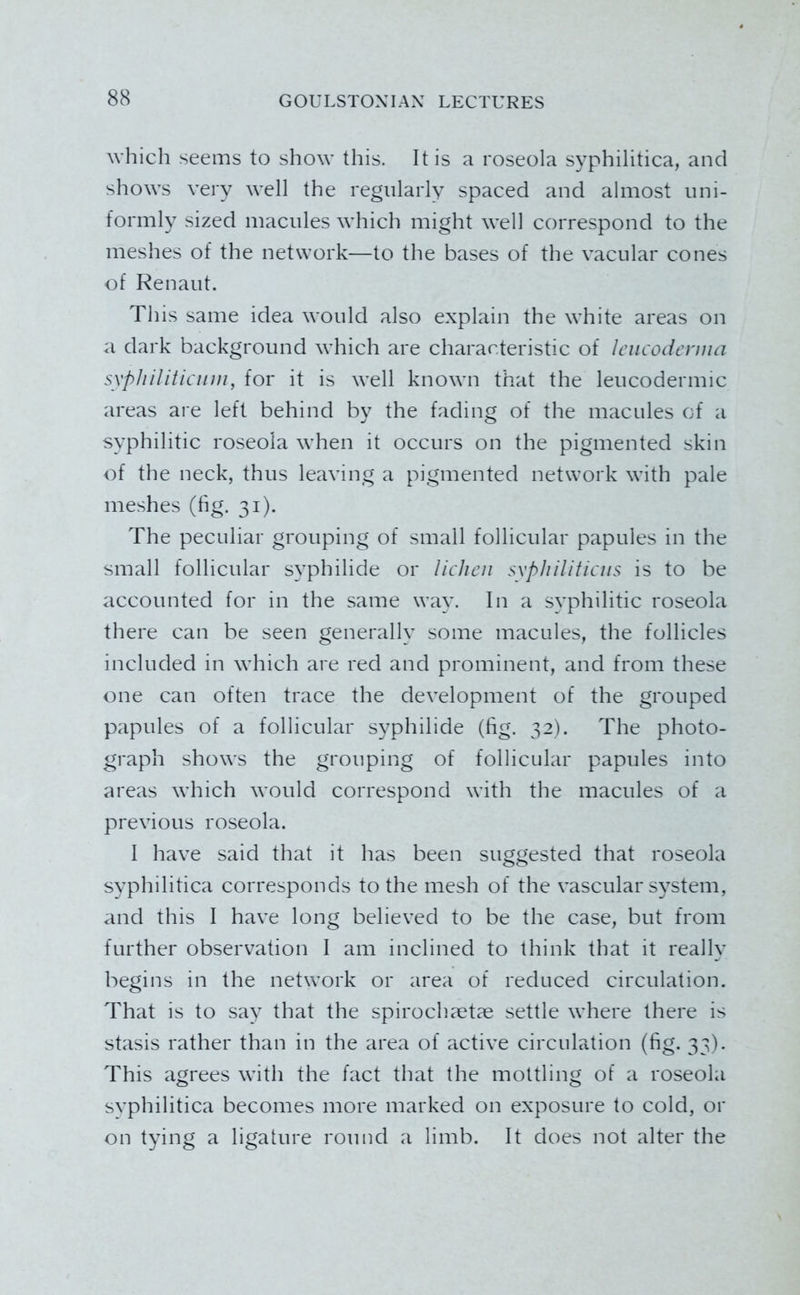 which seems to show this. It is a roseola syphilitica, and shows very well the regularly spaced and almost uni- formly sized macules which might well correspond to the meshes of the network—to the bases of the vacular cones of Renaut. Tliis same idea would also explain the white areas on a dark background which are characteristic of Icucodcnmi sypliiliticinn, for it is well known that the leucodermic areas are left behind by the fading of the macules of a syphilitic roseola when it occurs on the pigmented skin of the neck, thus leaving a pigmented network with pale meshes (hg. 31). The peculiar grouping of small follicular papules in the small follicular syphilide or lichen syphiliticus is to be accounted for in the same way. In a syphilitic roseola there can be seen generally some macules, the follicles included in which are red and prominent, and from these one can often trace the development of the grouped papules of a follicular syphilide (fig. 32). The photo- graph shows the grouping of follicular papules into areas which would correspond with the macules of a previous roseola. I have said that it has been suggested that roseola syphilitica corresponds to the mesh of the vascular system, and this I have long believed to be the case, but from further observation I am inclined to think that it really begins in the network or area of reduced circulation. That is to say that the spirochaetas settle where there is stasis rather than in the area of active circulation (fig. 33). This agrees with the fact that the mottling of a roseola syphilitica becomes more marked on exposure to cold, or on tying a ligature round a limb. It does not alter the