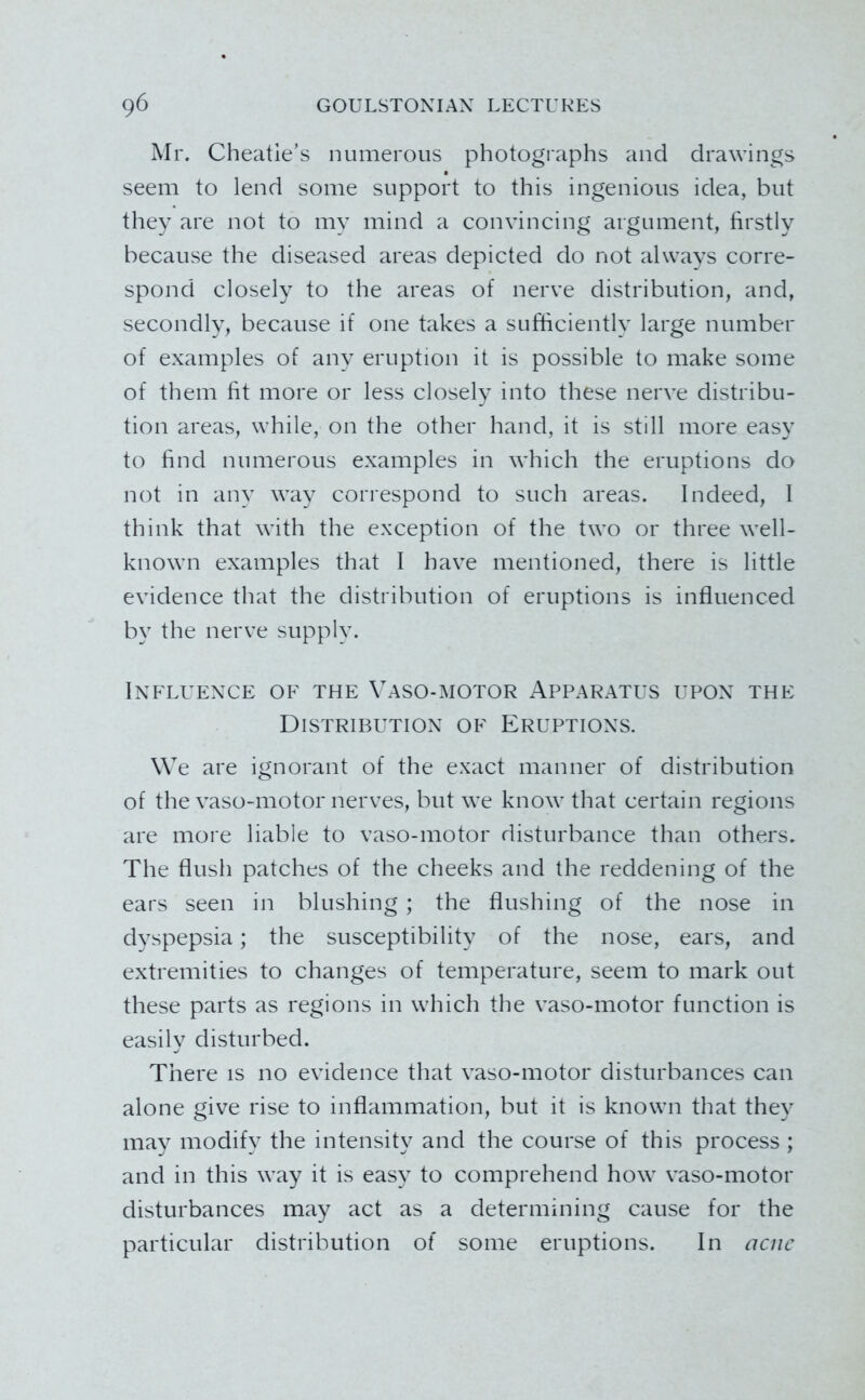 Mr. Cheatle’s numerous photogi'aphs and drawings seem to lend some support to this ingenious idea, but they are not to my mind a convincing argument, firstly because the diseased areas depicted do not always corre- spond closely to the areas of nerve distribution, and, secondly, because if one takes a sufficiently large number of examples of any eruption it is possible to make some of them fit more or less closely into these nerve distribu- tion areas, while, on the other hand, it is still more easy to find numerous examples in which the eruptions do not in any way correspond to such areas. Indeed, I think that with the exception of the two or three well- known examples that I have mentioned, there is little evidence that the distribution of eruptions is influenced by the nerve supply. IXFLUEXCE OF THE VASO-MOTOR APPARATUS UPOX THE Distributiox of Eruptioxs. We are ignorant of the exact manner of distribution of the vaso-motor nerves, but we know that certain regions are more liable to vaso-motor disturbance than others. The flush patches of the cheeks and the reddening of the ears seen in blushing ; the flushing of the nose in dyspepsia; the susceptibility of the nose, ears, and extremities to changes of temperature, seem to mark out these parts as regions in which the vaso-motor function is easily disturbed. There is no evidence that vaso-motor disturbances can alone give rise to inflammation, but it is known that they may modify the intensity and the course of this process ; and in this way it is easy to comprehend how vaso-motor disturbances may act as a determining cause for the particular distribution of some eruptions. In aciic