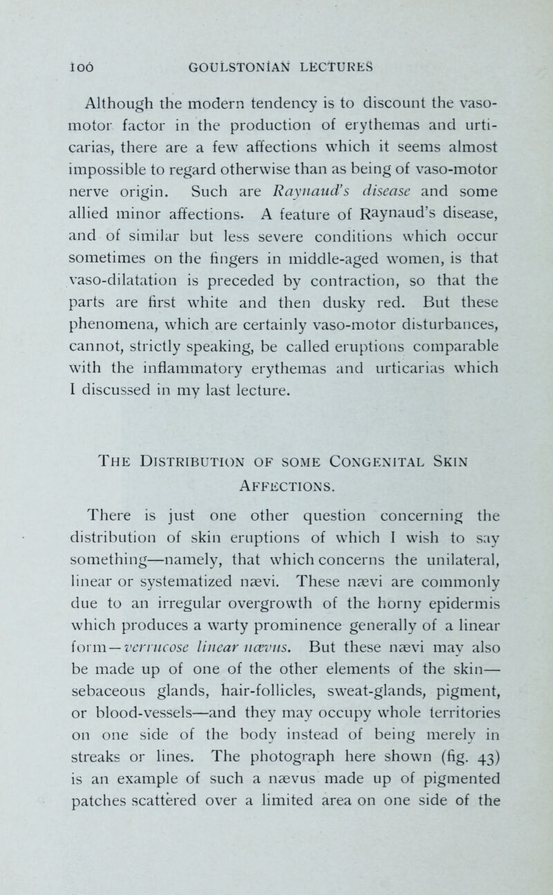 Although the modern tendency is to discount the vaso- motor factor in the production of erythemas and urti- carias, there are a few affections which it seems almost impossible to regard otherwise than as being of vaso-motor nerve origin. Such are RaynaiicVs disease and some allied minor affections. A feature of Raynaud’s disease, and of similar but less severe conditions which occur sometimes on the fingers in middle-aged women, is that vaso-dilatation is preceded by contraction, so that the parts are first white and then dusky red. But these phenomena, which are certainly vaso-motor disturbances, cannot, strictly speaking, be called eruptions comparable with the inflammatory erythemas and urticarias which I discussed in my last lecture. The Distribution of some Congenital Skin Affections. There is just one other question concerning the distribution of skin eruptions of which I wish to say something—namely, that which concerns the unilateral, linear or systematized naevi. These naevi are commonly due to an irregular overgrowth of the horny epidermis which produces a warty prominence generally of a linear {oxm—venncose linear nceviis. But these naevi may also be made up of one of the other elements of the skin— sebaceous glands, hair-follicles, sweat-glands, pigment, or blood-vessels—and they may occupy whole territories on one side of the body instead of being merely in streaks or lines. The photograph here shown (fig. 43) is an example of such a naevus made up of pigmented patches scattk'ed over a limited area on one side of the
