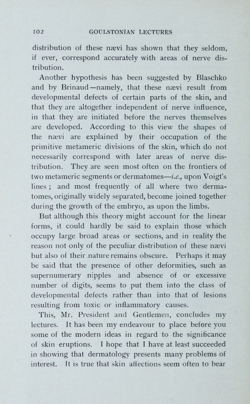 distribution of these naevi has shown that they seldom, if ever, correspond accurately with areas of nerve dis- tribution. Another hypothesis has been suggested by Blaschko and by Brinaud—namely, that these naevi result from developmental defects of certain parts of the skin, and that they are altogether independent of nerve influence, in that they are initiated before the nerves themselves are developed. According to this view the shapes of the naevi are explained by their occupation of the primitive metameric divisions of the skin, which do not necessarily correspond with later areas of nerve dis- tribution. They are seen most often on the frontiers of two metameric segments or dermatomes—i.e.j upon Voigt’s lines ; and most frequently of all where two derma- tomes, originally widely separated, become joined together during the growth of the embryo, as upon the limbs. But although this theory might account for the linear forms, it could hardly be said to explain those which occupy large broad areas or sections, and in reality the reason not only of the peculiar distribution of these na^vi but also of their «nature remains obscure. Perhaps it may be said that the presence of other deformities, such as supernumerary nipples and absence of or excessive number of digits, seems to put them into the class of developmental defects rather than into that of lesions resulting from toxic or inflammatory causes. This, Mr. President and Gentlemen, concludes my lectures. It has been my endeavour to place before you some of the modern ideas in regard to the significance of skin eruptions. I hope that I have at least succeeded in showing that dermatology presents many problems of interest. It is true that skin affections seem often to bear