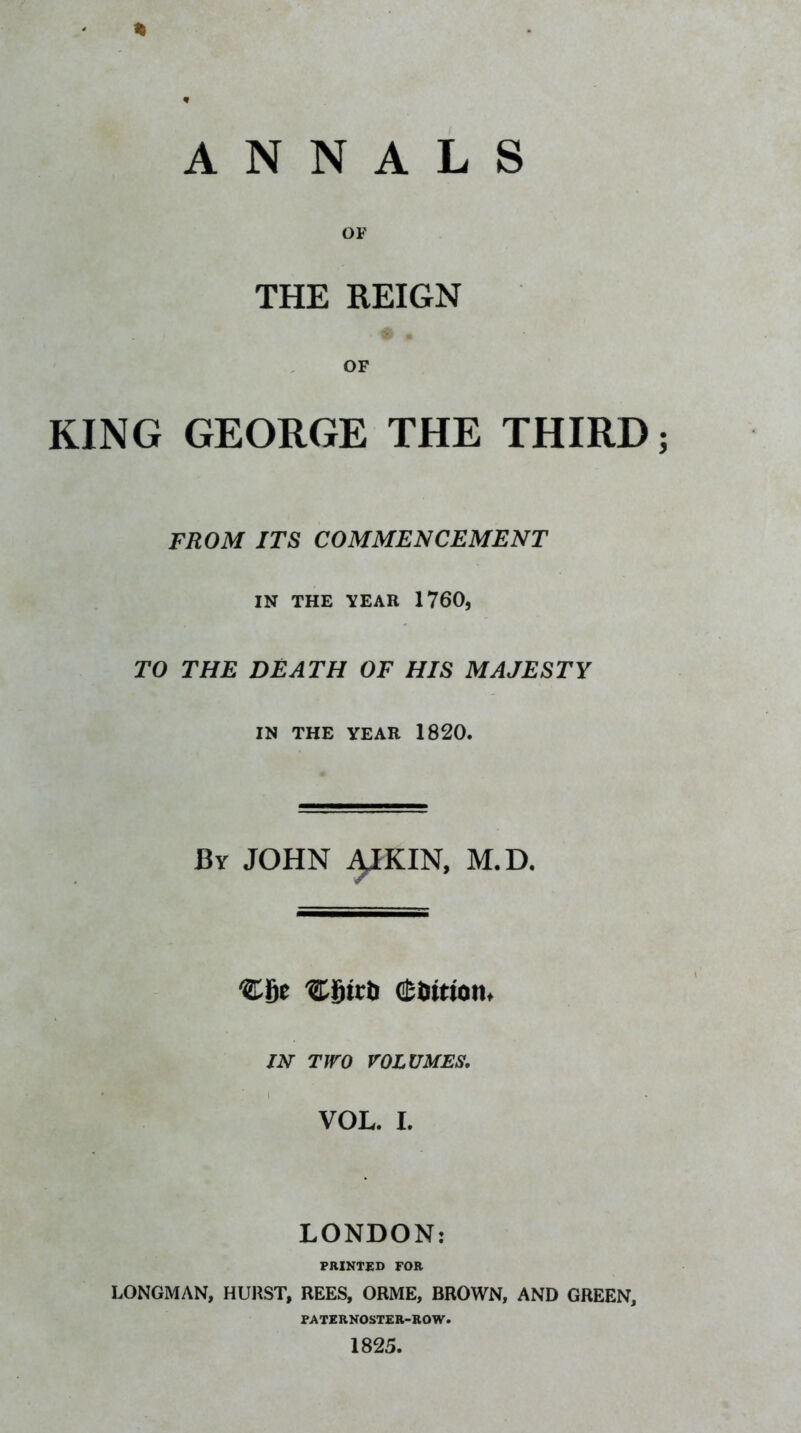 % ANNALS OF THE REIGN OF KING GEORGE THE THIRD FROM ITS COMMENCEMENT IN THE TEAR 1760, TO THE DEATH OF HIS MAJESTY IN THE YEAR 1820. By JOHN 4IKIN, M.D. (Siimonf m TWO VOLUMES, VOL. I. LONDON: PRINTED FOR LONGMAN, HURST, REES, ORME, BROWN, AND GREEN, FATERNOSTER-ROW. 1825.
