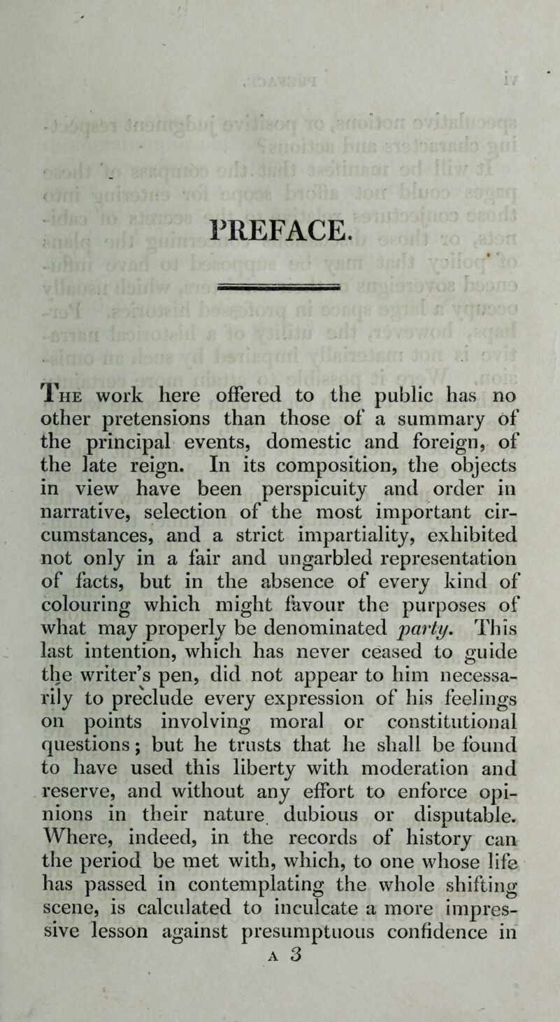 PREFACE. The work here offered to the public has no other pretensions than those of a summary of the principal events, domestic and foreign, of the late reign. In its composition, the objects in view have been perspicuity and order in narrative, selection of the most important cir- cumstances, and a strict impartiality, exhibited not only in a fair and ungarbled representation of facts, but in the absence of every kind of colouring which might favour the purposes of what may properly be denominated 'party. This last intention, which has never ceased to guide the writer’s pen, did not appear to him necessa- rily to preclude every expression of his feelings on points involving moral or constitutional questions; but he trusts that he shall be found to have used this liberty with moderation and reserve, and without any effort to enforce opi- nions in their nature dubious or disputable. Where, indeed, in the records of history can the period be met with, which, to one whose life has passed in contemplating the whole shifting scene, is calculated to inculcate a more impres- sive lesson against presumptuous confidence in