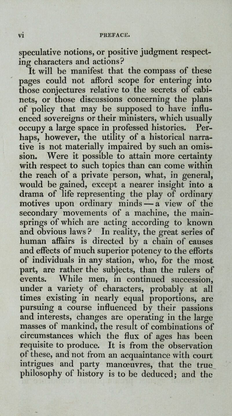 speculative notions, or positive judgment respect- ing characters and actions? It will be manifest that the compass of these pages could not afford scope for entering into those conjectures relative to the secrets of cabi- nets, or those discussions concerning the plans of policy that may be supposed to have influ- enced sovereigns or their ministers, which usually occupy a large space in professed histories. Per- haps, however, the utility of a historical narra- tive is not materially impaired by such an omis- sion. Were it possible to attain more certainty with respect to such topics than can come within the reach of a private person, what, in general, would be gained, except a nearer insight into a drama of life representing the play of ordinary motives upon ordinary minds — a view of the secondary movements of a machine, the main- springs of which are acting according to known and obvious laws ? In reality, the great series of human affairs is directed by a chain of causes and effects of much superior potency to the efforts of individuals in any station, who, for the most part, are rather the subjects, than the rulers of events. While men, in continued succession, under a variety of characters, probably at all times existing in nearly equal proportions, are pursuing a course influenced by their passions and interests, changes are operating in the large masses of mankind, the result of combinations of circumstances which the flux of ages has been requisite to produce. It is from the observation of these, and not from an acquaintance with court intrigues and party manoeuvres, that the true philosophy of history is to be deduced; and the