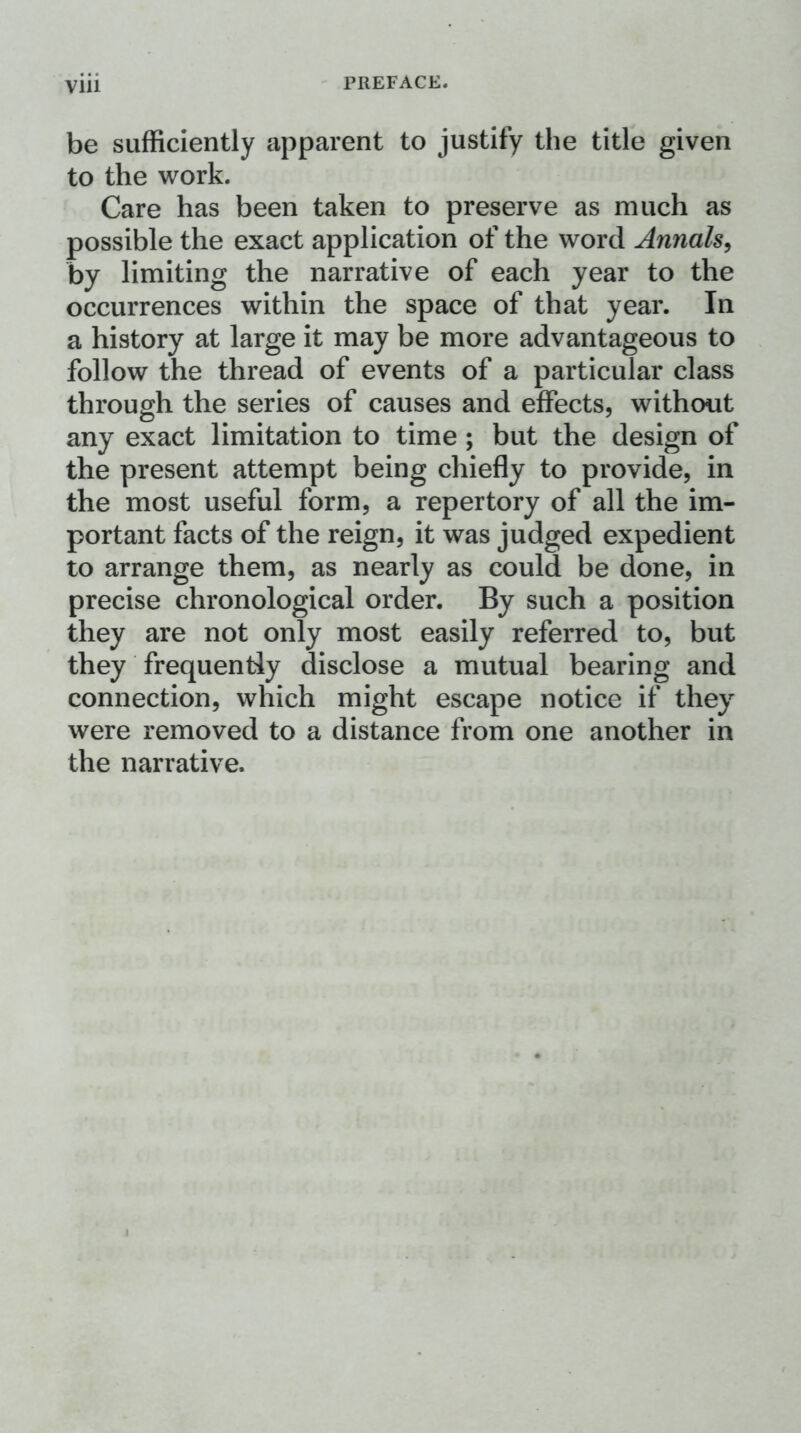 be sufficiently apparent to justify the title given to the work. Care has been taken to preserve as much as possible the exact application of the word Annals^ by limiting the narrative of each year to the occurrences within the space of that year. In a history at large it may be more advantageous to follow the thread of events of a particular class through the series of causes and effects, without any exact limitation to time ; but the design of the present attempt being chiefly to provide, in the most useful form, a repertory of all the im- portant facts of the reign, it was judged expedient to arrange them, as nearly as could be done, in precise chronological order. By such a position they are not only most easily referred to, but they frequently disclose a mutual bearing and connection, which might escape notice if they were removed to a distance from one another in the narrative.