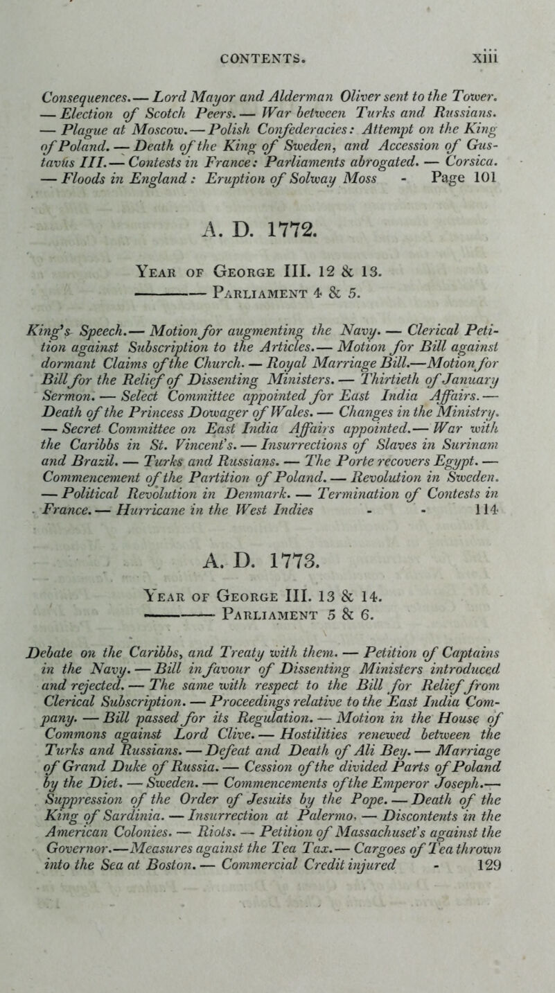 Consequences, — Lord Mayor and Alderman Oliver sent to the Toxver, — Election of Scotch Peers. — War between Turks and Russians. — Plague at Moscow, — Polish Confederacies: Attemqot on the King of Poland, — Death of the King of Sweden, and Accession of Ckis- tavUs III.— Contests in France: Parliaments abrogated, — Corsica. — Floods in England: Eruption of Solway Moss - Page 101 A. D. 1772. Year of George III. 12 & 13. Parliament 4 & 5. King\ Speech.— Motion for augmenting the Navy. — Clerical Peti- tion against Subscriptio7i to the Articles.— Motion for Bill against dormant Claims of the Church—Royal Marriage Bill.—Motion for Billfor the Relief of Dissenting Ministers. — Thirtieth of January ' Sermon, — Select Committee appointed for East India Affairs. — Death of the Princess Dowager of Wales. — Changes in the Ministry. — Secret Committee on East India Affairs appointed.— War with the Caribbs in St. Vincent's. — Insurrections of Slaves in Surinam and Brazil. — Turks and Russians. — The Porte recovers Egypt. — Commencement of the Partition of Poland. — Revoluiion in Sweden. — Political Revolution in Denmark. — Termination of Contests in . France.— Hurricane in the West Indies - - 114 A. D. 1773. Year of George III. 13 & 14. — Parliament 5 8i 6. Debate on the Caribbs, and Treaty with them. — Petition of Captains in the Navy. — Bill in favour of Dissenting Ministers introduced and rejected. — The same with respect to the Bill for Relief from Clerical Subscription. — Proceedings relative to the East India Com- pany. — Bill passed for its Regulation. — Motion in the' House of Commons against Lord Clive. — Hostilities renewed between the Turks and Russians. — Defeat and Death of Ali Bey. — Marriage of Grand Duke of Russia. — Cession of the divided Parts of Poland , by the Diet, — Sweden. — Commencements of the Emperor Joseph.-r- Suppression of the Order of Jesuits by the Pope. — Death of the King of Sardinia. — Insurrection at Palermo, — Discontents in the American Colonies. — Riots. — Petition of Massachuset's against the ■ Governor.—Measures against the Tea Tax.— Cargoes of Tea thrown into the Sea at Boston.— Commercial Credit injured - 129