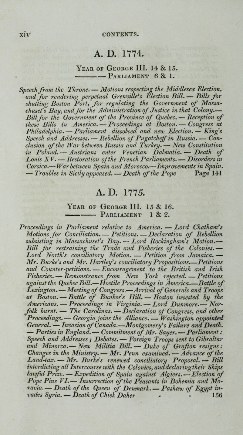 A. D. 1774. Year of George III. 14 & \B. Parliament 6 & 1. Speech from the Throne. — Motions respecting the Middlesex Election, and for rendering perpetual Grenville*s Election Bill. — Bills for shutting Boston Port, for regulating the Government of Massa- chusefs Bay, andfor the Administration of Justice in that Colony.— Billfor the Government of the Province of Quebec. — Reception of these Bills in America. — Proceedings at Boston. — Congress at Philadelphia. — Parliament dissolved and nexu Election. — Kings Speech and Addresses. — Rebellion of Pugatcheff in Russia. — Con- elusion of the War betvoeen Russia and Turhey. — New Constitution in Poland. — Austrians enter Venetian Dalmatia. — Death of Louis XV. — Restoration of the French Parliaments. — Disorders in Corsica.— War between Spain and Morocco.—Improvements in Spain, — Troubles in Sicily appeased. — Death of the Pope Page 141 A.D. 1775. Year of George III. 15 & 16. — Parliament 1 & 2. Proceedings in Parliament relative to America. — Lord Chatham's Motions for Conciliation. — Petitions. — Declaration of Rebellion subsisting in Massachusetts Bay. — Lord Rockingham s Motion.— Bill for restraining the Trade and Fisheries of the Colonies.— Lord North's conciliatory Motion. — Petition from Jamaica. — Mr. Burkes and Mr. Hartley's conciliatory Propositions.—Petitions and Counter-petitions. — Encouragement to the British and Irish Fisheries. — Remonstrance from New York rejected. — Petitions against the Quebec Bill.—Hostile Proceedings in America.—Battle of Lexington. — Meeting of Congress.—Arrival of Generals and Troops at Boston. — Battle of Bunkers Hill. — Boston invested by the Americans. — Proceedings in Virginia. — Lord Dunmore.— Nor- folk burnt. — The Carminas. — Declaration of Congress, and other Proceedings.— Georgia joins the Alliance.— Washington appointed General. — Invasion of Canada.—Montgomery's Failure and Death. — Parties in England. — Commitment (f Mr. Sayer. — Parliament : Speech and Addresses ; Debates. — Foreign Troops sent to Gibraltar and Minorca. — New Militia Bill. — Duke of Grafton resigns: Changes in the Ministry. — Mr. Penn examined. — Advance f the Land-tax. — Mr. Burke's renewed conciliatory Proposal. — Bill interdicting all Intercourse with the Colonies, anddeclaringtheir Ships lawful Prize. — Expedition of Spain against Algiers. — Election of Pope Pius VI. — Insurrection (f the Peasants in Bohemia and Mo- ravia. — Death of the Queen (f Denmark. — Pashaw of Egypt in- vades Syria.Death of Chiek Daher • - 156