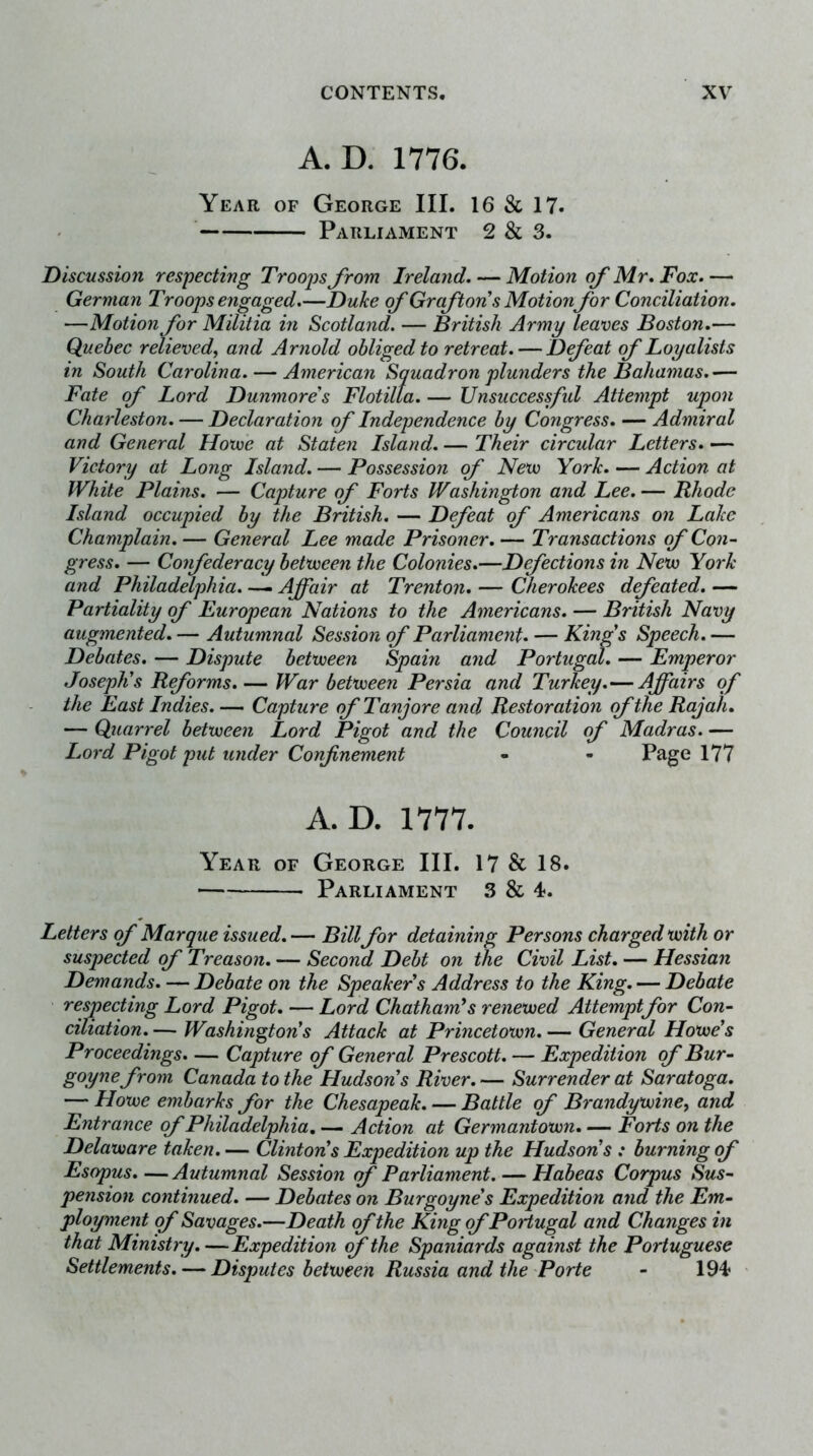 A. D. 1776. Year of George III. 16 & 17. Parliament 2 & 3. Discussion respecting Troops Jrom Ireland. — Motion of Mr. Fox. — German Troops engaged.—Duke of Graf ton's Motionfor Conciliation. —Motion for Militia in Scotland. — British Army leaves Boston.— Quebec relieved^ and Arnold obliged to retreat. — Defeat of Loyalists in South Carolina. — American Squadron plunders the Bahamas.— Fate of Lord Dunmores Flotilla. — Unsuccesfid Attempt upon Charleston. — Declaration of Independence by Congress. — Admiral and General Hovoe at Staten Island.— Their circular Letters.— Victory at Long Island. — Possession of Nevo York. — Action at White Plains. — Capture of Forts Washington and Lee. — Rhode Island occupied by the British. — Defeat of Americans on Lake Champlain. — General Lee made Prisoner. — Transactions of Con- gress. — Confederacy betxueen the Colonies.—Defections in Nevo York and Philadelphia. — Affair at Trenton. — Cherokees defeated. — Partiality of European Nations to the Americans. — British Navy augmented. — Autumnal Session of Parliament. — Kings Speech. — Debates. — Dispute betvoeen Spain and Portugal. — Emperor Joseph's Reforms.— War betnveen Persia and Turkey.—Affairs of the East Indies. — Capture of Tanjore and Restoration of the Rajah. — Quarrel betxueen Lord Pigot and the Council of Madras. — Lord Pigot put under Confinement - - Page 177 A. D. 1777. Year of George III. 17 & 18. Parliament 3 & 4. Letters of Marque issued. — Bill for detaining Persons charged xuith or suspected of Treason. — Second Debt on the Civil List. — Hessian Demands. — Debate on the Speaker's Address to the King. — Debate respecting Lord Pigot. — Lord Chatham's renexued Attemptfor Con- ciliation. — Washington's Attack at Princetoxun. — General Hoxue's Proceedings. — Capture of General Prescott. — Expedition of Bur- goynefrom Canada to the Hudson's River. — Surrender at Saratoga. — Hoxue embarks for the Chesapeak. — Battle of Brandyxuine, and Entrance of Philadelphia. — Action at Germantoxun. — Forts on the Delaxuare taken. — Clinton's Expedition up the Hudson's : burning of Esopus. — Autumnal Session of Parliament. — Habeas Corpus Sus- pension continued. — Debates on Burgoyne's Expedition and the Em- ployment of Savages.—Death of the King of Portugal and Changes in that Ministry. —Expedition of the Spaniards against the Portuguese Settlements. — Disputes betxueen Russia and the Porte - 194