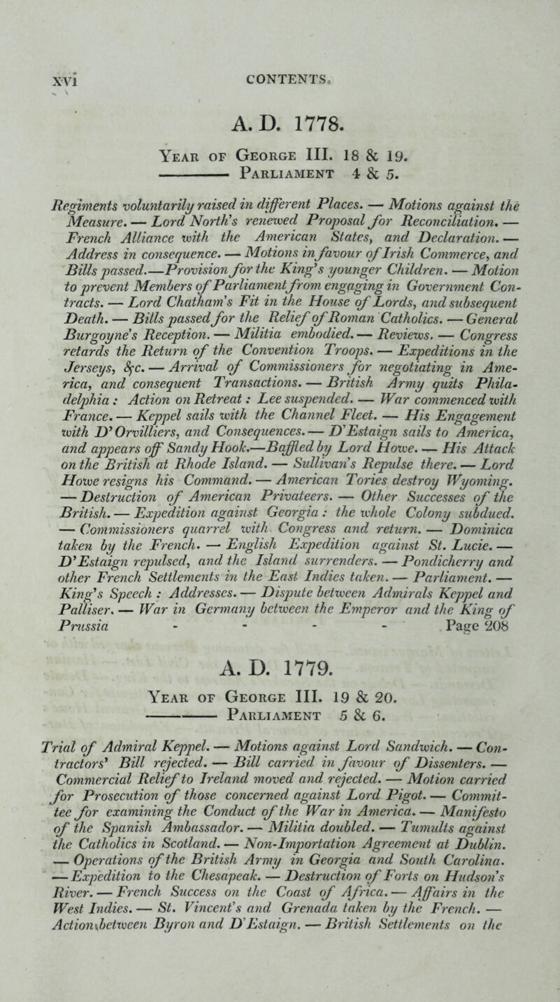 A.D. 1778. Year of George III. 18 & 19. Parliament 4 & 5. Regiments voluntarily raised in different Places. — Motions against the Measure. — Lord North's renewed Proposal Jor Reconciliation, — French Alliance with the American States^ and declaration. — Address in consequence. — Motions in favour of Irish Commerce^ and Bills passed—Provision for the King's younger Children. — Motion to prevent Members of Parliament from engq.ging in Government Con- tracts. — Lord Chatham's Fit in the House of Lords, and subsequent Death. — Bills passed for the Relief of Roman Catholics. — General Burgoyne's Reception. — Militia embodied. — Reviews. — Congress retards the Return of the Convention Troops. — Expeditions in the Jerseys, 8^c, — Arrival of Commissioners for negotiating in Ame- rica, and consequent Transactions. — British Army quits Phila- delphia ; Action on Retreat: Lee suspended. — War commenced with France, — Keppel sails with the Channel Fleet. — His Engagement with D'Orvilliers, and Consequences.— D'Estaign sails to America, and appears off Sandy Hook.—Baffled by Lord Howe. — His Attack on the British at Rhode Island. — Sullivan's Repulse there. — Lord Howe resigns his Command. — American Tories destroy Wyoming, — Destruction of American Privateers. — Other Successes of the British.— Expedition against Georgia: the whole Colony subdued. — Commissioners quarrel with Congress and return. — Dominica taken by the French. — English Expedition against St. Lucie. — D'Estaign repidsed, and the Island surrenders. — Pondicherry and other French Settlements in the East Indies taken. — Parliament. — King's Speech : Addresses. — Dispute between Admirals Keppel and Palliser. — War in Germany between the Emperor and the King of Pmssia . - . _ Page 208 A. D. 1779. Year of George III. 19 & 20. Parliament 5 & 6. Trial of Admiral Keppel. — Motions against Lord Sa?idwich. — Co7z- tractors' Bill rejected. — Bill carried in favour of Dissenters. — Coznmercial Relief to Ireland znoved and rejected. — Motion carried for Prosecution of those concerned against Lord Pigot Coznmit- tee for examining the Conduct of the War in America. — Manifesto of the Spanish Ambassador. — Militia doubled. — Tumults against the Catholics in Scothmd. — Non-Importation Agreeznezit at Dublin. — Operations of the British Army in Georgia and South Carolina. ‘ — Expedition to the Chesapeak. — Destructiozi of Forts on Hudson's River. — French Success on the Coast of Africa. — Affairs in the West Indies. — St. Vincenfs and Grenada taken by the French. — ActionybetXKieen Byron and D'Estaign. — British Settlements on the