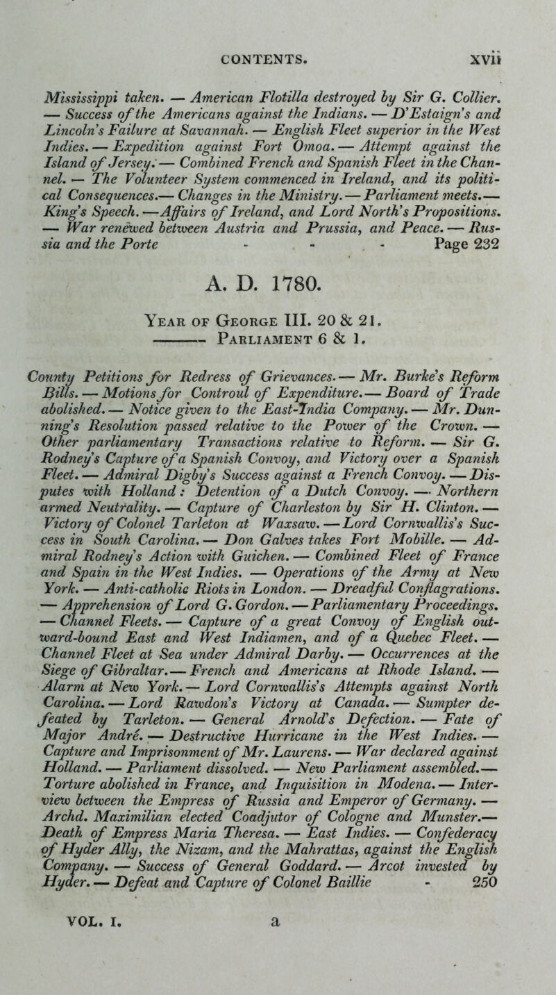 Mississippi taken, — American Flotilla destroyed by Sir G, Collier, — Success of the Americans against the Indians. — D'Estaign*s and Lincolns Failure at Savannah. — English Fleet superior in the West Indies. — Expedition against Fort Omoa. — Attempt against the Island of Jersey:— Combined French and Spanish Fleet in the Chan- nel. — The Volunteer System commenced in Ireland, and its politi- cal Consequences.— Changes in the Ministry. — Parliament meets,— Kings Speech. —Affairs of Ireland, and Lord North’s Propositions. — JVar renewed betvoeen Austria and Prussia, and Peace. — Rus- sia and the Porte - - - Page 232 A. D. 1780. Year of George III. 20& 21. Parliament 6 & 1. County Petitions for Redress of Grievances. — Mr. Burke’s Reform Rills. — Motions for Controul of Expenditure.— Board of Trade abolished. — Notice given to the East-Jndia Company. — Mr. Dun- ning’s Resolution passed relative to the Power of the Crown. — Other parliamentary Transactions relative to Reform, — Sir G. Rodney’s Capture of a Spanish Convoy, and Victory over a Spanish Fleet. — Admiral Digby’s Success against a French Convoy. —Dis- putes with Holland: Detention of a Dutch Convoy. — Northern armed Neutrality. — Capture of Charleston by Sir H. Clinton. — Victory of Colonel Tarleton at Waxsaw,—Lord Cornwallis’s Suc- cess in South Carolina. — Don Galves takes Fort Mobille. — Ad- miral Rodney’s Action with Guichen. — Combined Fleet of France and Spain in the West Indies, — Operations of the Army at New York. — Anti-catholia Riots in London. — Drea(ful Conflagrations. — Apprehension of Lord G. Gordon. — Parliamentary Proceedings, — Channel Fleets. — Capture of a great Convoy of English out- ward-bound East and West Indiamen, and of a Quebec Fleet. — Channel Fleet at Sea under Admiral Darby. — Occurrences at the Siege of Gibraltar.— French and Americans at Rhode Island.— Alarm at New York, — Lord Cornwallis’s Attempts against North Carolina. — Lord Rawdon’s Victory at Canada. — Sumpter de- feated by Tarleton, — General Arnold’s Defection, — Fate of Major Andre. ^— Destructive Hurricane in the West Indies, — Capture and Imprisonment of Mr. Laurens. — War declared against Holland. — Parliament dissolved. — New Parliament assembled.— Torture abolished in France, and Inquisition in Modena. — Inter- view between the Empress of Russia and Emperor of Germany. — Archd. Maximilian elected Coadjutor of Cologne and Munster.— Death of Empress Maria Theresa. — East Indies, — Confederacy of Hyder Ally, the Nizam, and the Mahrattas, against the English Company, — Success of General Goddard. — Arcot invested by Hyder. — Defeat and Capture of Colonel Baillie - 250 VOL. I. a