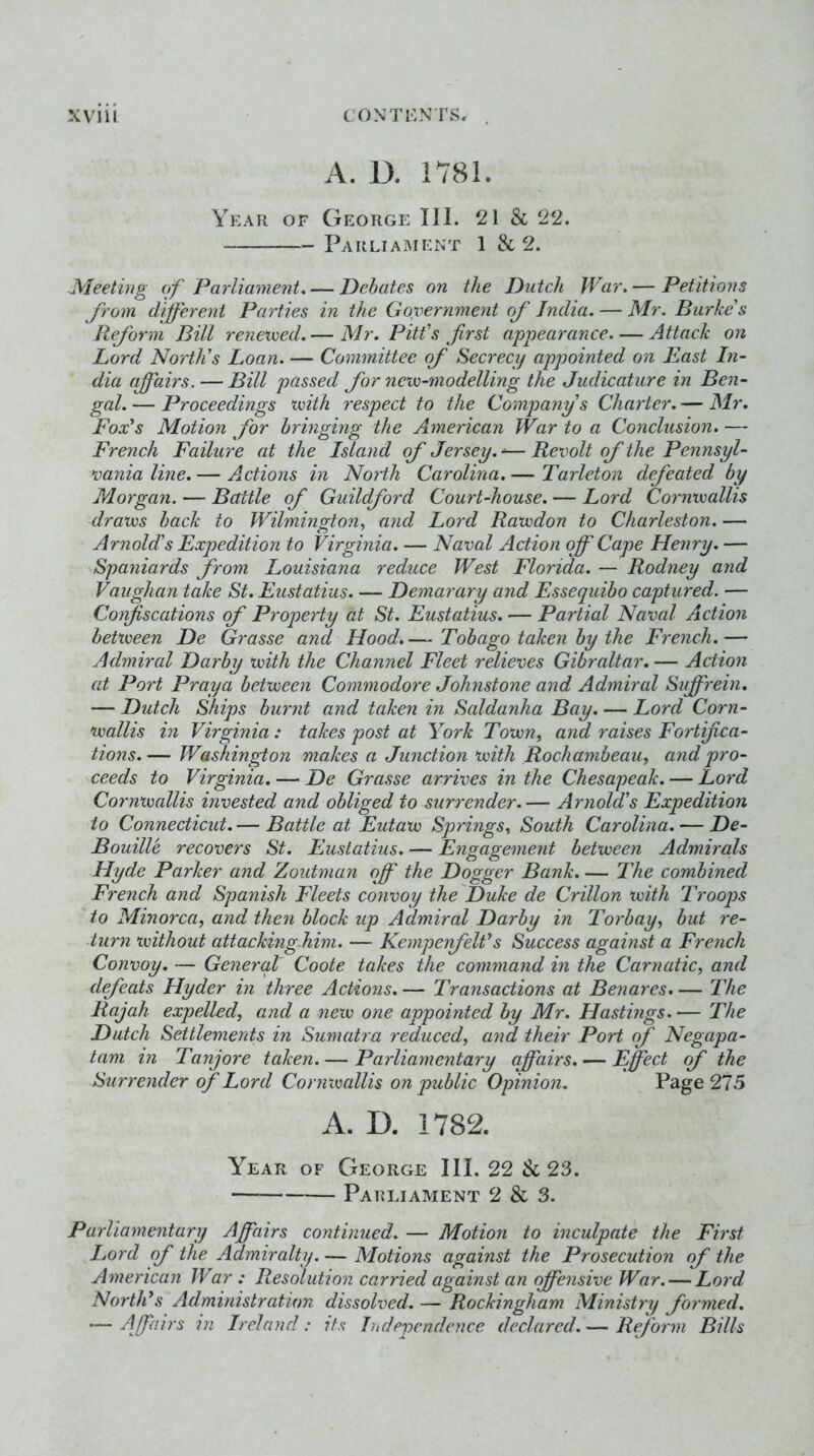 A. D. 1781. Year of George III. 21 & 22. Parliament 1 & 2. JMeetiiig of Parliament. — Dehates on the Dutch War. — Petitions from (liferent Parties in the Government of India. — Mr. Burke's Reform Bill renexoed. — Mr. Pitt's first appearance Attack on Lord North's Loan. — Committee of Secrecy appointed on East In- dia (fairs. — Bill passed for nevo-modelling the Judicature in Ben- gal. — Proceedings ‘with respect to the Company s Chailer. — Mr. Fox's Motion for bringing the American War to a Conclusion. — French Failure at the Island of Jersey. ^— Revolt of the Pennsyl- vania line. — Actions in North Carolina. — Tarleton defeated by Morgan. — Battle of Guildford Court-house. — Lord Cornwallis draws back to Wilmington., and Lord Rawdon to Charleston. — Arnold's Expedition to Virginia. — Naval Action off Cape Henry. — Spaniards from Louisiana reduce West Florida. — Rodney and Vaughan take St. Eustatius. — Demarary and Fssequibo captured. — Confiscations of Property at St. Eustatius. — Partial Naval Action between De Grasse and Hood.— Tobago taken by the French.— Admired Darby with the Channel Fleet relieves Gibraltar, — Action at Port Praya between Commodore Johnstone and Admiral Suffrein, — Dutch Ships burnt and taken in Saldanha Bay. — Lord Corn- wallis in Virginia: takes post at York Town., and raises Fortifica- tions.— Washington makes a Junction with Rochambeau, and pro- ceeds to Virginia. — De Grasse arrives in the Chesapeak. — Lord Cornwallis invested and obliged to surrender.— Arnold's Expedition to Connecticut. — Battle at Eutaw Springs, South Carolina. — De- Bouille recovers St. Eustatius. — Engagement between Admirals Hyde Parker and Zoutman off the Dogger Bank. — 2'he combined French and Spanish Fleets convoy the'Duke de Crillon with Troops to Minorca, and then block up Admiral Darby in Torbay, but re- turn without attacking-him. — Kemperfelfs Success against a French Convoy. — Genercil Coote takes the command in the Carnatic, and dfeats Hyder in three Actions. — Transactions at Benares. — The Rajah expelled, and a new one appointed by Mr. Hastings. — The Dutch Settlements in Sumatra reduced, and their Port (f Negapa- lam in Tanjore taken. — Parliamentary affairs. — Effect f the Surrender of Lord Conixmllis on public Opinion. Page 275 A. D. 1782. Year of George III. 22 & 23. Parliament 2 & 3. Parliamentary Affairs continued. — Motion to inculpate the First Lord of the Admiralty. — Motions against the Prosecution of the American War : Resolution carried against an offensive War. — Lord North's Administration dissolved. — Rockingham Ministry formed. -—Affairs in Ireland: its Independence declared.— Reform Bills