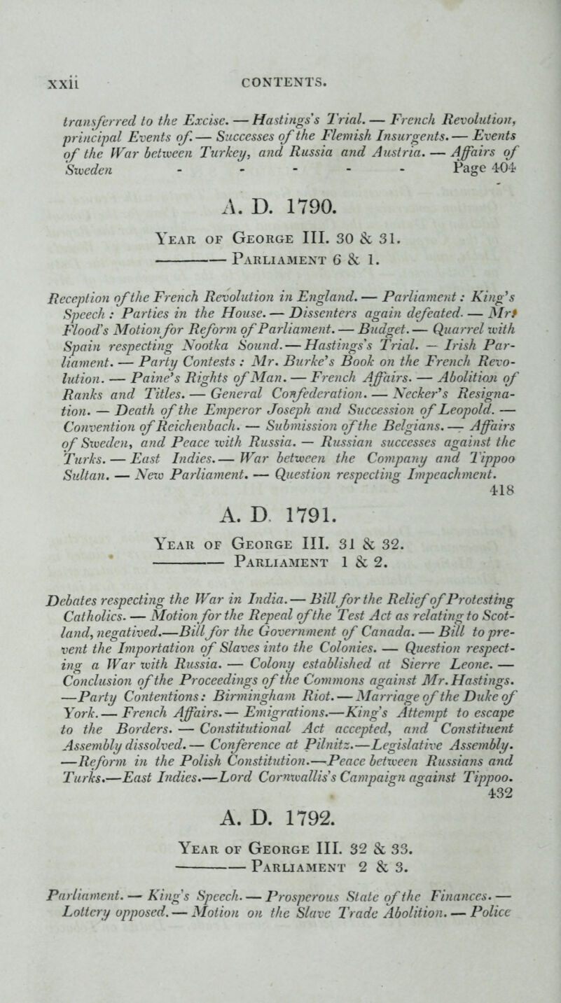 transferred to the Excise. — Hastings's Trial. — French Revolution^ principal Events of. — Successes of the Flemish Insurgents. — Events of the PVar between Turkey, and Russia and Austria. — Affairs of Sweden - .... Page 404 D. 1790. Year of George III. 30 & 31. Parliament 6 & 1. Reception of the French Revolution in England. — Parliament: Ki)ffs Speech : Parties in the House. — Dissenters again defeated Mrf Flood’s Motionfor Reform of Parliament. — Budget. — Quarrel with Spain respecting Nootka Sound. — Hastings's 'Trial. — Irish Par- liament. — Party Contests : Mr. Barkers Book on the French Revo- lution. — Paine’s Rights of Man. — French Affairs. — Abolition of Ranks and Titles. — General Confederation. — Keeker’s Resigna- tion. — Death of the Emperor Joseph and Succession of Leopold. — Convention of Reich enbach. — Submission of the Belgians. — Affairs of Sweden, and Peace with Russia. — Russian successes against the Turks. — East Indies.— War between the Company and Tippoo Sultan. — Netv Parliament. — Question respecting Impeachment. 418 A. D. 1791. Year of George III. 31 & 32. * Parliament 1 & 2. Debates respecting the War in India. — Bill for the Relief of Protesting Catholics. — Motion for the Repeal of the Test Act as relating to Scot- land, negatived.—Bill for the Government of Canada. — Bill to pre- vent the Importation of Slaves into the Colonies. — Question respect- ing a War with Russia. — Colony established at Sierre Leone. — Conclusion of the Proceedings of the Cominons against Mr. Hastings. —Party Contentions: Birmingham Riot. — Marriage of the Duke (f York.— French Affairs.— Emigrations.—Kings Attempt to escape to the Borders. — Constitutional Act accepted, and Constituent Assembly dissolved.— Corference at Pilnitz.—Legislative Assembly. —Reform in the Polish Constitution.—Peace between Russians and Turks.—East Indies.—Lord Cornxmlliss Campaign against Tippoo. 432 A. D. 1792. Year of George III. 32 & 33. Paruament 2 & 3. Parliament. — Kings Speech. — Prosperous Slate of the Finances.— Lottery opposed. — Motion on the Slave Trade Abolition. — Police