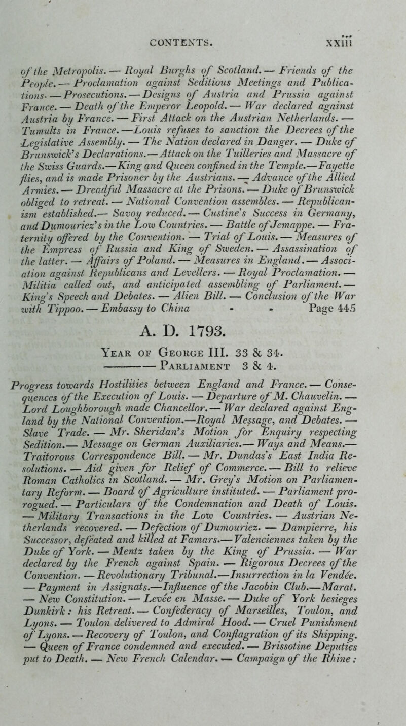 of the Metropolis. — Royal Burghs of Scotland. — Friends of the People.— Proclamation against Seditious Meetings and Publica- tions Prosecutions. — Designs of Austria and Prussia against France. — Death of the Emperor Leopold.— War declared against Austria by France. — First Attack on the Austrian Netherlands. — Tumults in France.—Louis refuses to sanction the Decrees of the Le<rislaii’ce Assembly. — The Nation declared in Danger. — Duke of Brunsivick’s Declarations.—Attack on the Tuilleries and Massacre of the Swiss Guards.—King and Queen confined in the Temple.—Fayette flies, and is made Prisoner by the Austrians. — Advance of the Allied Armies. — Dreadful Massacre at the Prisons. — Duke of Brunswick obliged to retreat. — National Convention assembles. — Republican- ism established.— Savoy reduced. — Custine's Success in Germany, and Dumouriez's in the Low Countries. — Battle of Jemappe. — Fra- ternity offered by the Convention. — Trial of Louis. — Measures of the Empress of Russia and King of Sweden. — Assassination of the latter. — Affairs of Poland. — Measures in England.— Associ- ation against Republicans and Levellers. — Royal Proclamation. — Militia called out, and anticipated assembling of Parliament.— Kings Speech and Debates. — Alien Bill. — Conclusion of the War with Tippoo. — Embassy to China - - Page 44-5 A. D. 1793. Year of George III. 33 & 34. Parliament 3 8c 4. Progress towards Hostilities between England and France. — Conse- quences of the Execution of Louis. — Departure of M. Chauvelin. — Lord Loughborough made Chancellor.— War declared against Eng- land by the National Convention.—Royal Message, and Debates. — Slave Trade. — Mr. Sheridan's Motion for Enquiry respecting Sedition.— Message on German Auxiliaries.— Ways and Means.— Traitorous Correspondence Bill. — Mr. Dundass East India Re- solutions.— Aid given for Relief of Commerce. — Bill to relieve Roman Catholics in Scotland. — Mr. Greys Motion on Parliamen- tary Reform Board of Agriculture instituted. — Parliament pro- rogued. — Particulars of the Condemnation and Death of Louis. — Military Transactions in the Low Countries. — Austrian Ne- therlands recovered. — Defection of Dumouriez. — Dampierre, his Successor, defeated and killed at Famars.— Valenciennes taken by the Duke of York. — Mentz taken by the King of Prussia. — War declared by the French against Spain. — Rigorous Decrees of the Convention.—Revolutionary Tribunal.—Insurrection in la Vendee. — Payment in Assignats.—Influence of the Jacobin Club.—Marat. — New Constitution. — Levee en Masse. — Duke of York besieges Dunkirk : his Retreat Confederacy of Marseilles, Toulon, and Lyons. — Toulon delivered to Admiral Hood. — Cruel Punishment of Lyons. — Recovery of Toulon, and Conflagration of its Shipping, — Queen of France condemned and executed. — Brissotine Deputies put to Death. — New French Calendar. — Campaign of the Rhine: