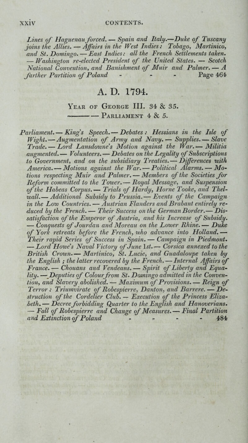 Lines of Haguenau forced. — Spain and Italy.—Duke of Tuscany joins the Allies. — Affairs in the West Indies: Tobago, Martinico, and St. Domingo. — East Indies: all the French Settlements taken. — Washington re-elected President of the United States. — Scotch National Convention, and Banishment of Muir and Palmer. — A farther Partition of Poland - - - Page 464* A. D. 1794. Year of George III. 34 & 35. • Parliament 4 & 5. Parliament, — Kings Speech. — Debates : Hessians in the Isle of Wight. — Augmentation of Army and Navy.— Supplies.— Slave Trade. — Lord Lansdovones Motion against the War. — Militia augmented. — Volunteers. — Debates on the Legality of Subscriptions to Government, and on the subsidiary Treaties. — Dfferences *voith America. — Motions against the War, — Political Alarms, — Mo- tions respecting Muir and Palmer, — Members of the Societies for Beform committed to the Totver.— Royal Message, and Suspension of the Habeas Corpus,— Trials of Hardy, Horne Tooike, and Thel- voall.— Additional Subsidy to Prussia. — Events of the Campaign in the Lovo Countries. — Austrian Flanders and Brabant entirely re- duced by the French. — Their Success on the German Border.— Dis- satifadion of the Emperor of Austria, and his Increase of Subsidy. — Conquests of Jour dan and Moreau on the Lovoer Rhine.— Duke of York retreats before the French, voho advance into Holland, — Their rapid Series of Success in Spain, — Campaign in Piedmo7it, — Lord Howe's Naval Victory of June l5^.— Corsica annexed to the British Crown. — Martinico, St. Lucie, and Guadaloupe taken by the English ; the latter recovered by the French . — Internal Affairs ff France. — Chouans ayid Vendeans. — Spirit of Liberty and Equa- lity. —^Deputies of Colour from St. Domingo admitted in the Conven- tion, and Slavery abolished. — Maximum of Provisions, — Reign of Terror : Triumvirate of Robespiey're, Danton, and Barrere. — De- struction of the Cordelier Club, — Execution of the Princess Eliza- beth, — Decree forbidding Quarter to the English and Hanoverians. — Fall of Robespierre and Change of Measures. — Final Partition and Extinction (f Poland . » - - 484