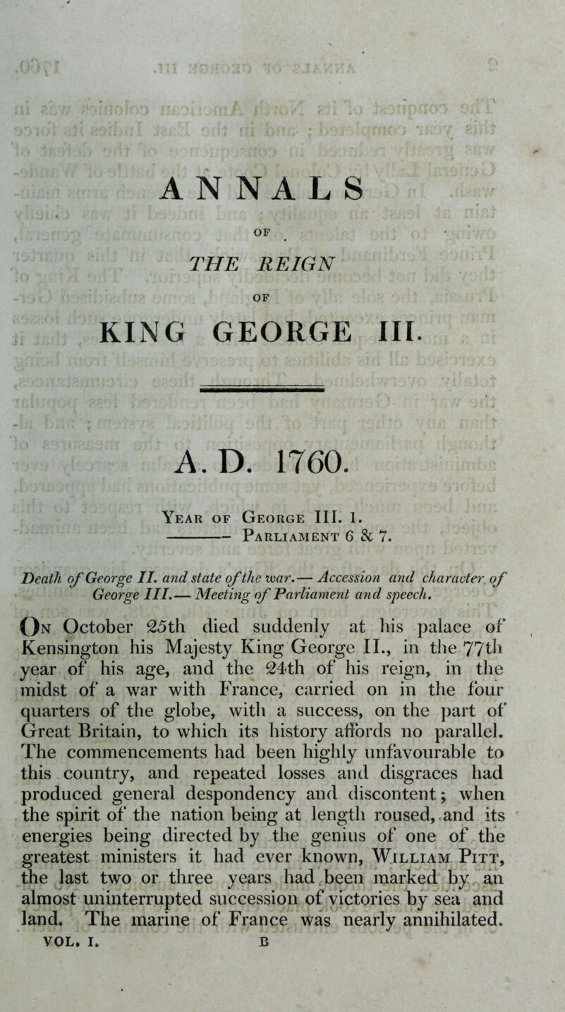 ANNALS OF THE REIGN OF KING GEORGE III. A.D. 1760. Year of George III. 1. Parliament 6 & 7. Death of George IL and state of the uoar.— Accession and character, of George III.— Meeting of Parliament and speech. On October 25th died suddenly at his palace of Kensington his Majesty King George II., in the 77th year of his age, and the 24th of his reign, in the midst of a war with France, carried on in the four quarters of the globe, with a success, on the part of Great Britain, to which its history affords no parallel. The commencements had been highly unfavourable to this country, and repeated losses and disgraces had produced general despondency and discontent; when the spirit of the nation being at length roused,.and its energies being directed by the genius of one of the greatest ministers it had ever known, William Pitt, the last two or three years had been marked by Tan almost uninterrupted succession of victories by sea and land. The marine of France was nearly annihilated.