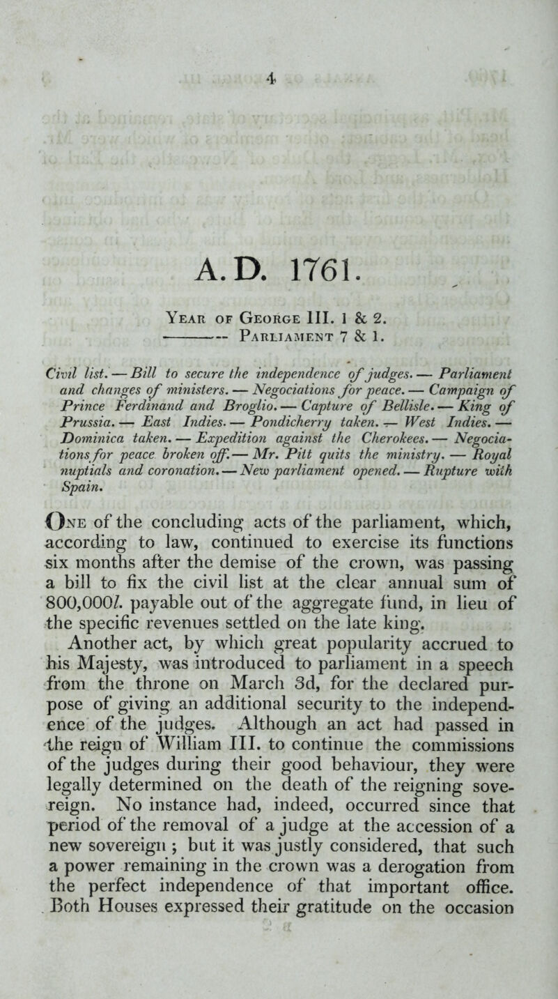 A.D. 1761. Year of George III. 1 & 2. Parliament 7 & 1. Civil list. — Bill to secure the independence of judges. — Parliament and changes of ministers. — Negociations for peace.— Campaign of Prince Ferdinand and Broglio. — Capture of Bellisle. — King of Prussia. — East Indies. —• Pondicherry taken, t— West Indies, — Dominica taken. — Expedition against the Cherokees. — Negocia- tions for peace broken off.— Mr. Pitt quits the ministry. — Royal nuptials and coronation. — Nexu parliament opened. — Rupture with ' Spain. of the concluding acts of the parliament, which, according to law, continued to exercise its functions six months after the demise of the crown, was passing a bill to fix the civil list at the clear annual sum of 800,000/. payable out of the aggregate fund, in lieu of ^the specific revenues settled on the late king. Another act, by which great popularity accrued to his Majesty, was introduced to parliament in a speech from the throne on March 3d, for the declared pur- pose of giving an additional security to the independ- ence' of the judges. Although an act had passed in the reign of William III. to continue the commissions of the judges during their good behaviour, they were legally determined on the death of the reigning sove- reign. No instance had, indeed, occurred since that period of the removal of a judge at the accession of a new sovereign ; but it was justly considered, that such a power remaining in the crown was a derogation from the perfect independence of that important office. . Both Houses expressed their gratitude on the occasion