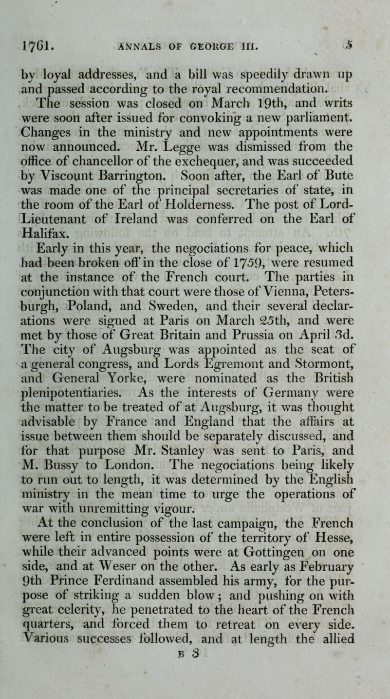 by loyal addresses, and a bill was speedily drawn up and passed according to the royal recommendation. The session was closed on March 19th, and writs were soon after issued for convoking a new parliament. Changes in the ministry and new appointments were now announced. Mr. Legge was dismissed from the office of chancellor of the exchequer, and was succeeded by Viscount Barrington. Soon after, the Earl of Bute was made one of the principal secretaries of state, in the room of the Earl of Holderness. The post of Lord- Lieutenant of Ireland was conferred on the Earl of Halifax. Early in this year, the negociations for peace, which had been broken off in the close of 1759, were resumed at the instance of the French court. The parties in conjunction with that court were those of Vienna, Peters- burgh, Poland, and Sweden, and their several declar- ations were signed at Paris on Marcli 25th, and were met by those of Great Britain and Prussia on April 3d. The city of Augsburg was appointed as the seat of a general congress, and Lords Egremont and Stormont, and General Yorke, were nominated as the British plenipotentiaries. As the interests of Germany were the matter to be treated of at Augsburg, it was thought advisable by France and England that the affairs at issue between them should be separately discussed, and for that purpose Mr. Stanley was sent to Paris, and M. Bussy to London. The negociations being likely to run out to length, it was determined by the English ministry in the mean time to urge the operations of war with unremitting vigour. At the conclusion of the last campaign, the French were left in entire possession of the territory of Hesse, while their advanced points were at Gottingen on one side, and at Weser on the other. As early as February 9th Prince Ferdinand assembled his army, for the pur- pose of striking a sudden blow; and pushing on with great celerity, he penetrated to the heart of the French quarters, and forced them to retreat on every side. Various successes followed, and at length the allied