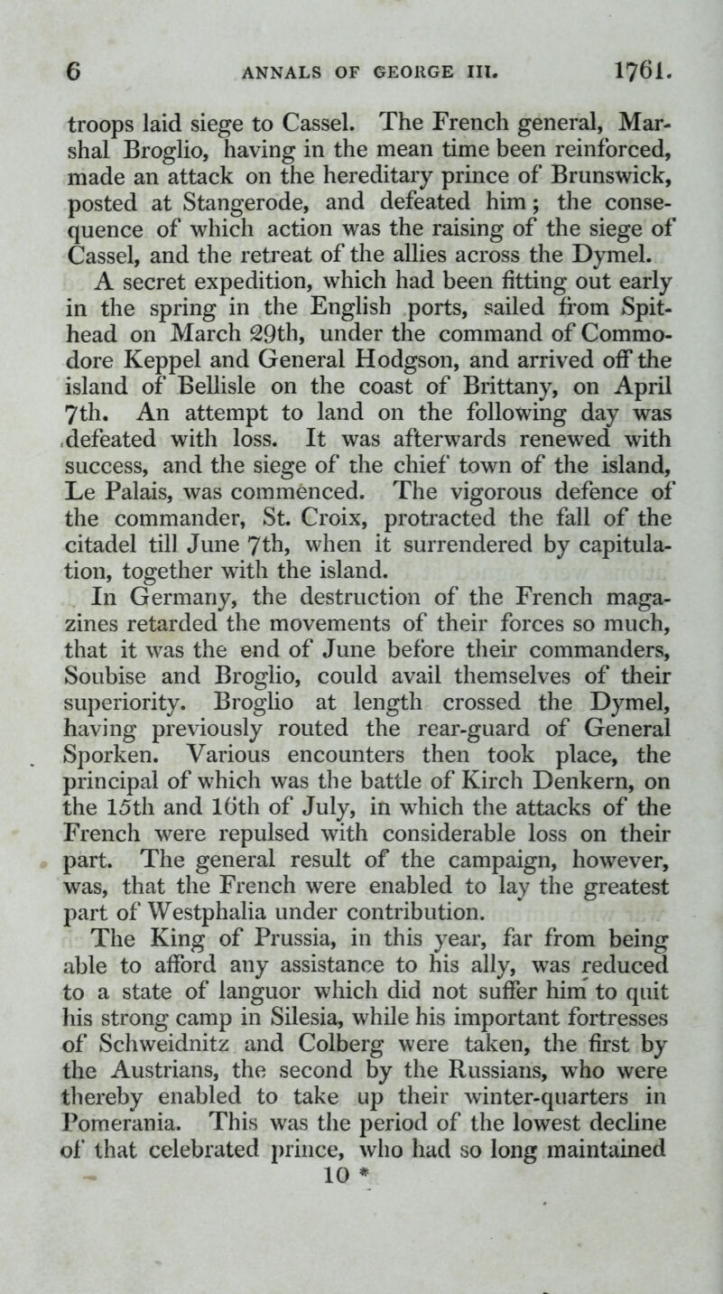 troops laid siege to Cassel. The French general, Mar- shal Broglio, having in the mean time been reinforced, made an attack on the hereditary prince of Brunswick, posted at Stangerode, and defeated him; the conse- quence of which action was the raising of the siege of Cassel, and the retreat of the allies across the Dymel. A secret expedition, which had been fitting out early in the spring in the English ports, sailed from Spit- head on March 29th, under the command of Commo- dore Keppel and General Hodgson, and arrived off the island of Bellisle on the coast of Brittany, on April 7th. An attempt to land on the following day was < defeated with loss. It was afterwards renewed with success, and the siege of the chief town of the island, Le Palais, was commenced. The vigorous defence of the commander, St. Croix, protracted the fall of the citadel till June 7th, when it surrendered by capitula- tion, together with the island. In Germany, the destruction of the French maga- zines retarded the movements of their forces so much, that it was the end of June before their commanders, Soubise and Broglio, could avail themselves of their superiority. Broglio at length crossed the Dymel, having previously routed the rear-guard of General Sporken. Various encounters then took place, the principal of which was the battle of Kirch Denkern, on the 15th and l6th of July, in which the attacks of the French were repulsed with considerable loss on their part. The general result of the campaign, however, was, that the French were enabled to lay the greatest part of Westphalia under contribution. The King of Prussia, in this year, far from being able to afford any assistance to his ally, was reduced to a state of languor which did not suffer him to quit his strong camp in Silesia, while his important fortresses of Schweidnitz and Colberg were taken, the first by the Austrians, the second by the Russians, w^ho were thereby enabled to take up their winter-quarters in Pomerania. This was the period of the lowest decline of that celebrated prince, who had so long maintained 10 *