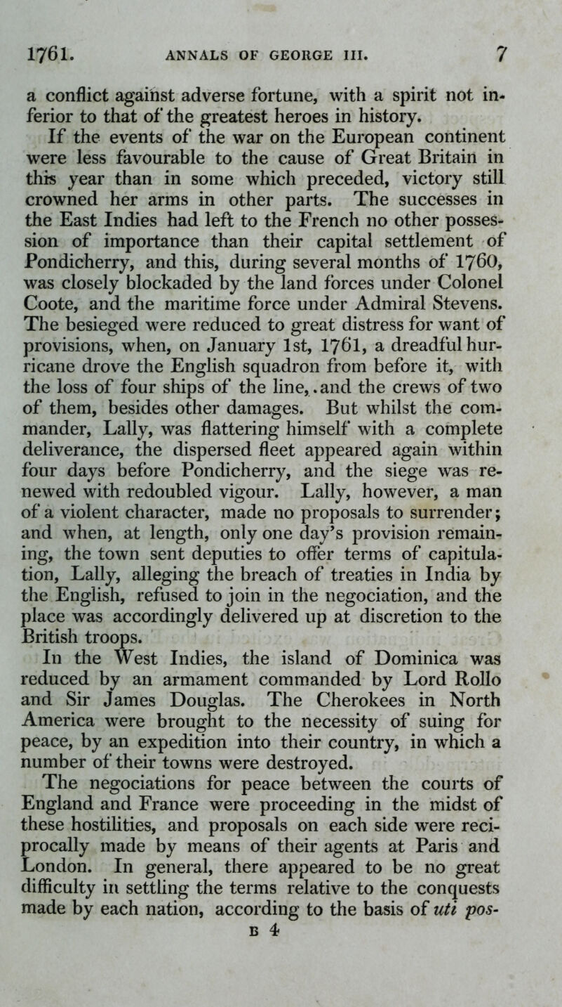 a conflict against adverse fortune, with a spirit not in- ferior to that of the greatest heroes in history. If the events of the war on the European continent were less favourable to the cause of Great Britain in this year than in some which preceded, victory still crowned her arms in other parts. The successes in the East Indies had left to the French no other posses- sion of importance than their capital settlement of Pondicherry, and this, during several months of I76O, was closely blockaded by the land forces under Colonel Coote, and the maritime force under Admiral Stevens. The besieged were reduced to great distress for want of provisions, when, on January 1st, I76I, a dreadful hur- ricane drove the English squadron from before it, with the loss of four ships of the line, , and the crews of two of them, besides other damages. But whilst the com- mander, Tally, was flattering himself with a complete deliverance, the dispersed fleet appeared again within four days before Pondicherry, and the siege was re- newed with redoubled vigour. Tally, however, a man of a violent character, made no proposals to surrender; and when, at length, only one day’s provision remain- ing, the town sent deputies to offer terms of capitula- tion, Tally, alleging the breach of treaties in India by the English, refused to join in the negociation, and the place was accordingly delivered up at discretion to the British troops. In the West Indies, the island of Dominica was reduced by an armament commanded by Tord Rollo and Sir James Douglas. The Cherokees in North America were brought to the necessity of suing for peace, by an expedition into their country, in which a number of their towns were destroyed. The negociations for peace between the courts of England and France were proceeding in the midst of these hostilities, and proposals on each side were reci- procally made by means of their agents at Paris and Tondon. In general, there appeared to be no great difficulty in settling the terms relative to the conquests made by each nation, according to the basis of uti pos-