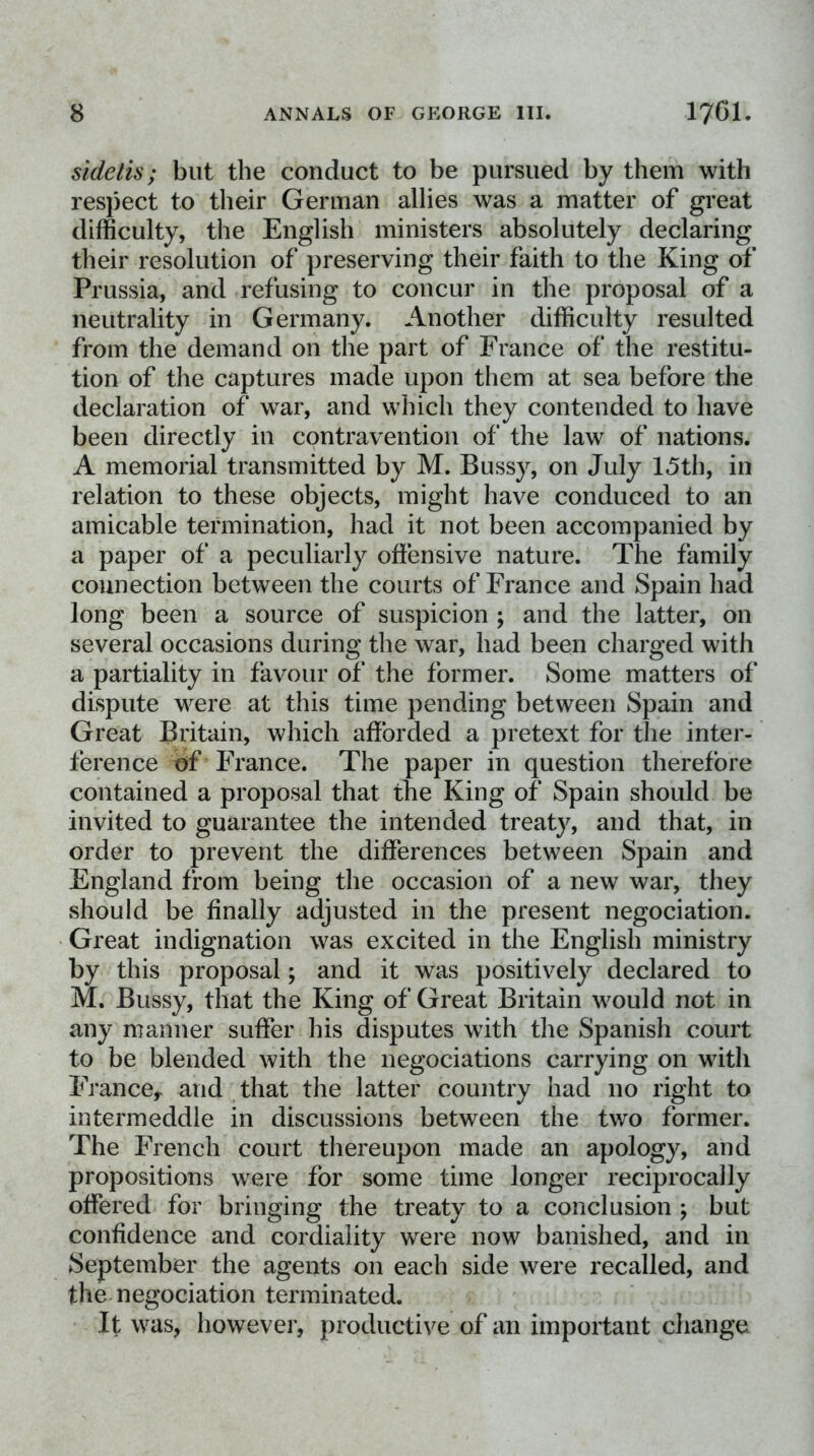 sidelis; but the conduct to be pursued by them with respect to their German allies was a matter of great difficulty, the English ministers absolutely declaring their resolution of preserving their faith to the King of Prussia, and refusing to concur in the proposal of a neutrality in Germany. Another difficulty resulted from the demand on the part of France of the restitu- tion of the captures made upon them at sea before the declaration of war, and which they contended to have been directly in contravention of the law of nations. A memorial transmitted by M. Bussy, on July 15th, in relation to these objects, might have conduced to an amicable termination, had it not been accompanied by a paper of a peculiarly offensive nature. The family connection between the courts of France and Spain had long been a source of suspicion ; and the latter, on several occasions during the war, had been charged with a partiality in favour of the former. Some matters of dispute were at this time pending between Spain and Great Britain, which afforded a pretext for the inter- ference of France. The paper in question therefore contained a proposal that the King of Spain should be invited to guarantee the intended treaty, and that, in order to prevent the differences between Spain and England from being the occasion of a new war, tliey should be finally adjusted in the present negociation. Great indignation was excited in the English ministry by this proposal; and it was positively declared to M. Bussy, that the King of Great Britain would not in any manner suffer his disputes with the Spanish court to be blended with the negociations carrying on with France^ and that the latter country had no right to intermeddle in discussions between the two former. The French court thereupon made an apology, and propositions were for some time longer reciprocally offered for bringing the treaty to a conclusion ; but confidence and cordiality were now banished, and in September the agents on each side were recalled, and the negociation terminated. It was, however, productive of an important change