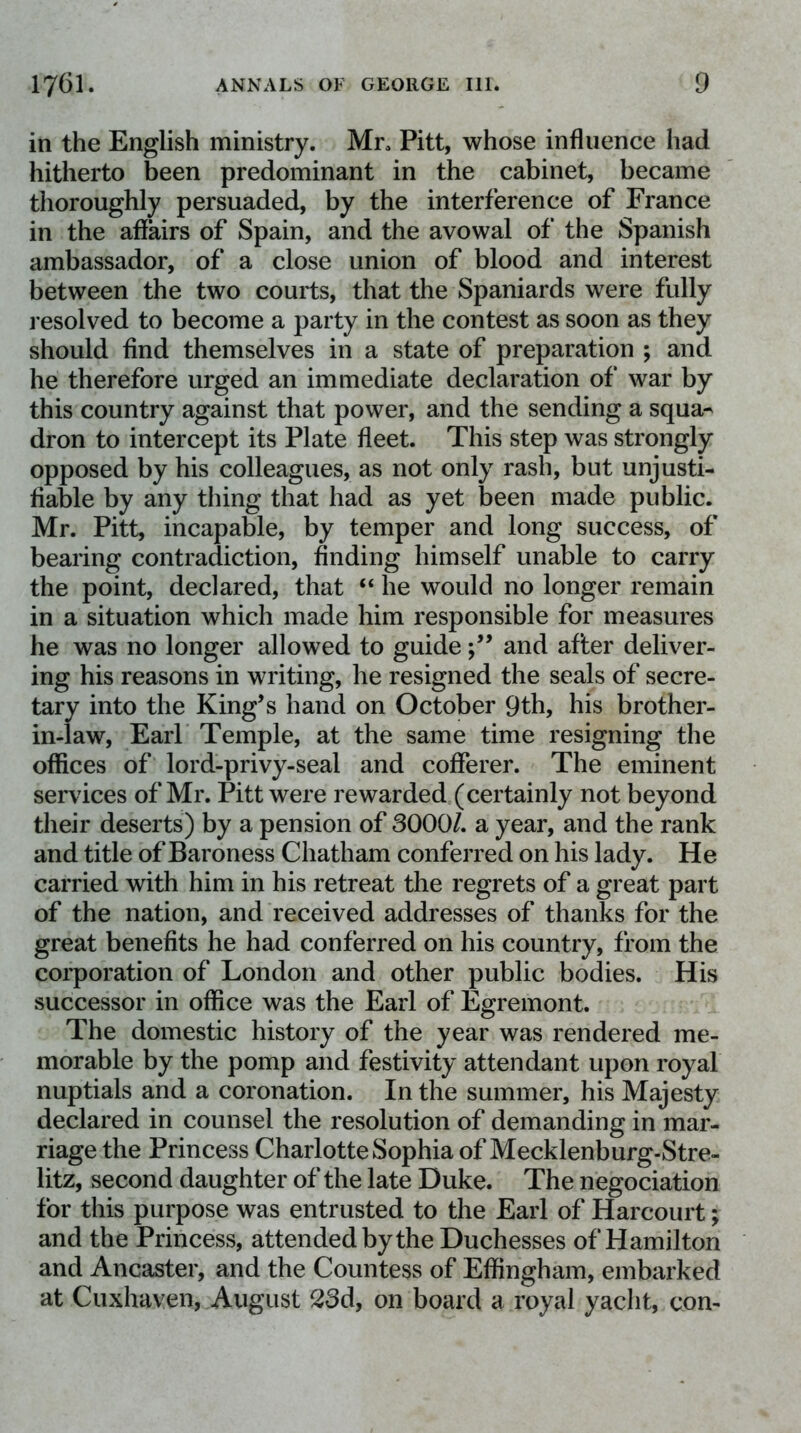 in the English ministry. Mr, Pitt, whose influence had hitherto been predominant in the cabinet, became thoroughly persuaded, by the interference of France in the affairs of Spain, and the avowal of the Spanish ambassador, of a close union of blood and interest between the two courts, that the Spaniards were fully l esolved to become a party in the contest as soon as they should find themselves in a state of preparation ; and he therefore urged an immediate declaration of war by this country against that power, and the sending a squa^ dron to intercept its Plate fleet. This step was strongly opposed by his colleagues, as not only rash, but unjusti- fiable by any thing that had as yet been made public. Mr. Pitt, incapable, by temper and long success, of bearing contradiction, finding himself unable to carry the point, declared, that “ he would no longer remain in a situation which made him responsible for measures he was no longer allowed to guideand after deliver- ing his reasons in writing, he resigned the seals of secre- tary into the King’s hand on October 9th, his brother- in-law, Earl Temple, at the same time resigning the offices of lord-privy-seal and cofferer. The eminent services of Mr. Pitt were rewarded (certainly not beyond their deserts) by a pension of 3000/. a year, and the rank and title of Baroness Chatham conferred on his lady. He carried with him in his retreat the regrets of a great part of the nation, and received addresses of thanks for the great benefits he had conferred on his country, from the corporation of London and other public bodies. His successor in office was the Earl of Egremont. The domestic history of the year was rendered me- morable by the pomp and festivity attendant upon royal nuptials and a coronation. In the summer, his Majesty declared in counsel the resolution of demanding in mar- riage the Princess Charlotte Sophia of Mecklenburg-Stre- litz, second daughter of the late Duke. The negociation for this purpose was entrusted to the Earl of Harcourt; and the Princess, attended by the Duchesses of Hamilton and Ancaster, and the Countess of Effingham, embarked at Cuxhaven, August 23d, on board a royal yacht, con-