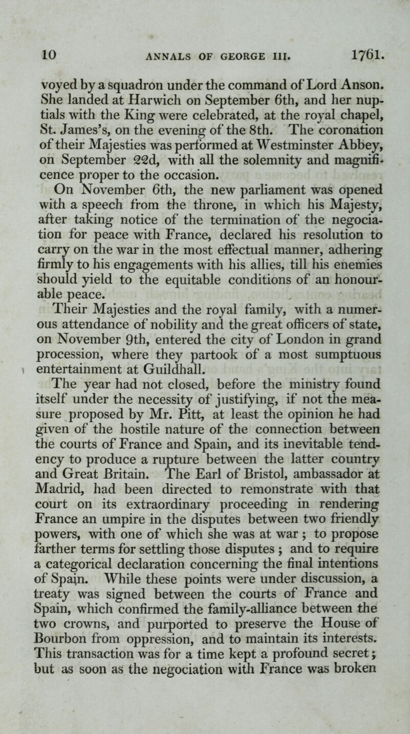 voyed by a squadron under the command of Lord Anson. She landed at Harwich on September 6th, and her nup- tials with the King were celebrated, at the royal chapel, St. James’s, on the evening of the 8th. The coronation of their Majesties was performed at Westminster Abbey, on September 22d, with all the solemnity and magnifi- cence proper to the occasion. On November 6th, the new parliament was opened with a speech from the throne, in which his Majesty, after taking notice of the termination of the negocia- tion for peace with France, declared his resolution to carry on the war in the most effectual manner, adhering firmly to his engagements with his allies, till his enemies should yield to the equitable conditions of an honour- able peace. Their Majesties and the royal family, with a numer- ous attendance of nobility and the great officers of state, on November 9th, entered the city of London in grand procession, where they partook of a most sumptuous entertainment at Guildhall. The year had not closed, before the ministry found itself under the necessity of justifying, if not the mea- sure proposed by Mr. Pitt, at least the opinion he had given of the hostile nature of the connection between the courts of France and Spain, and its inevitable tend- ency to produce a rupture between the latter country and Great Britain. The Earl of Bristol, ambassador at Madrid, had been directed to remonstrate with that court on its extraordinary proceeding in rendering France an umpire in the disputes between two friendly powers, with one of which she was at war ; to propose farther terms for settling those disputes ; and to require a categorical declaration concerning the final intentions of Spain. While these points were under discussion, a treaty was signed between the courts of France and Spain, which confirmed the family-alliance between the two crowns, and purported to preserve the House of Bourbon from oppression, and to maintain its interests. This transaction was for a time kept a profound secret; but as soon as the negociation with France was broken