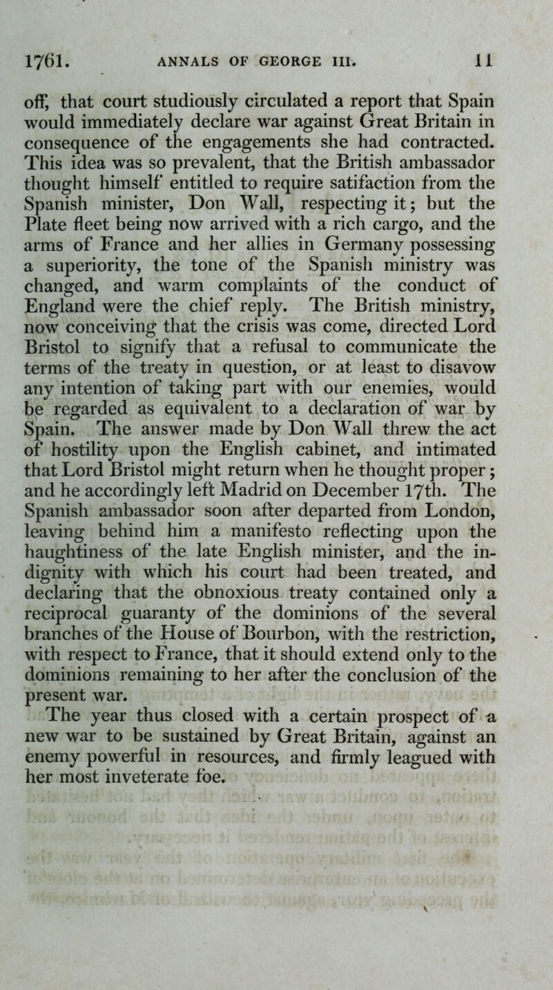 off, that court studiously circulated a report that Spain would immediately declare war against Great Britain in consequence of the engagements she had contracted. This idea was so prevalent, that the British ambassador thought himself entitled to require satifaction from the Spanish minister, Don Wall, respecting it; but the Plate fleet being now arrived with a rich cargo, and the arms of France and her allies in Germany possessing a superiority, the tone of the Spanish ministry was changed, and warm complaints of the conduct of England were the chief reply. The British ministry, now conceiving that the crisis was come, directed Lord Bristol to signify that a refusal to communicate the terms of the treaty in question, or at least to disavow any intention of taking part with our enemies, would be regarded as equivalent to a declaration of war by Spain. The answer made by Don Wall threw the act of hostility upon the English cabinet, and intimated that Lord Bristol might return when he thought proper; and he accordingly left Madrid on December lyth. The Spanish ambassador soon after departed from London, leaving behind him a manifesto reflecting upon the haughtiness of the late English minister, and the in- dignity with which his court had been treated, and declaring that the obnoxious treaty contained only a reciprocal guaranty of the dominions of the several branches of the House of Bourbon, with the restriction, with respect to France, that it should extend only to the dominions remaining to her after the conclusion of the present war. The year thus closed with a certain prospect of a new war to be sustained by Great Britain, against an enemy powerful in resources, and firmly leagued with her most inveterate foe.