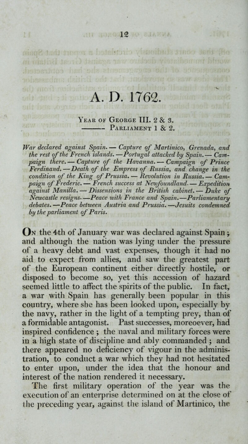 Year of George III. 2 & 3. Parliament 1 & 2. War declared against Spain^ — Capture of Martinicoy Grenada^ and the rest of the French islands, —Portugal attached by Spain. — Cam- paign there. — Capture of the Havanna. — Campaign of Prince Ferdinand, —Death of the Empress of Russia, and change in the condition of the King of Prussia. — Revolution in Russia. — Cam- paign of Frederic. — French success at Nevfoundland Expedition against Manilla. — Dissensions in the British cabinet. — Duhe of Newcastle resigns.—Peace with France and Spain.—Parliamentary debates. —Peace between Austria and Prussia. —Jesuits condemned by the parliament of Paris, On the 4th of January war was declared against Spain ; and although the nation was lying under the pressure of a heavy debt and vast expenses, though it had no aid to expect from allies, and saw the greatest part of the European continent either directly hostile, or disposed to become so, yet this accession of hazard seemed little to affect the spirits of the public. In fact, a war with Spain has generally been popular in this country, where she has been looked upon, especially by the navy, rather in the light of a tempting prey, than of a formidable antagonist. Past successes, moreoever, had inspired confidence ; the naval and militaiy forces were in a high state of discipline and ably commanded ; and there appeared no deficiency of vigour in the adminis- tration, to conduct a war which they had not hesitated to enter upon, under the idea that the honour and interest of the nation rendered it necessary. The first military operation of the year was the execution of an enterprise determined on at the close of the preceding year, against the island of Martinico, the