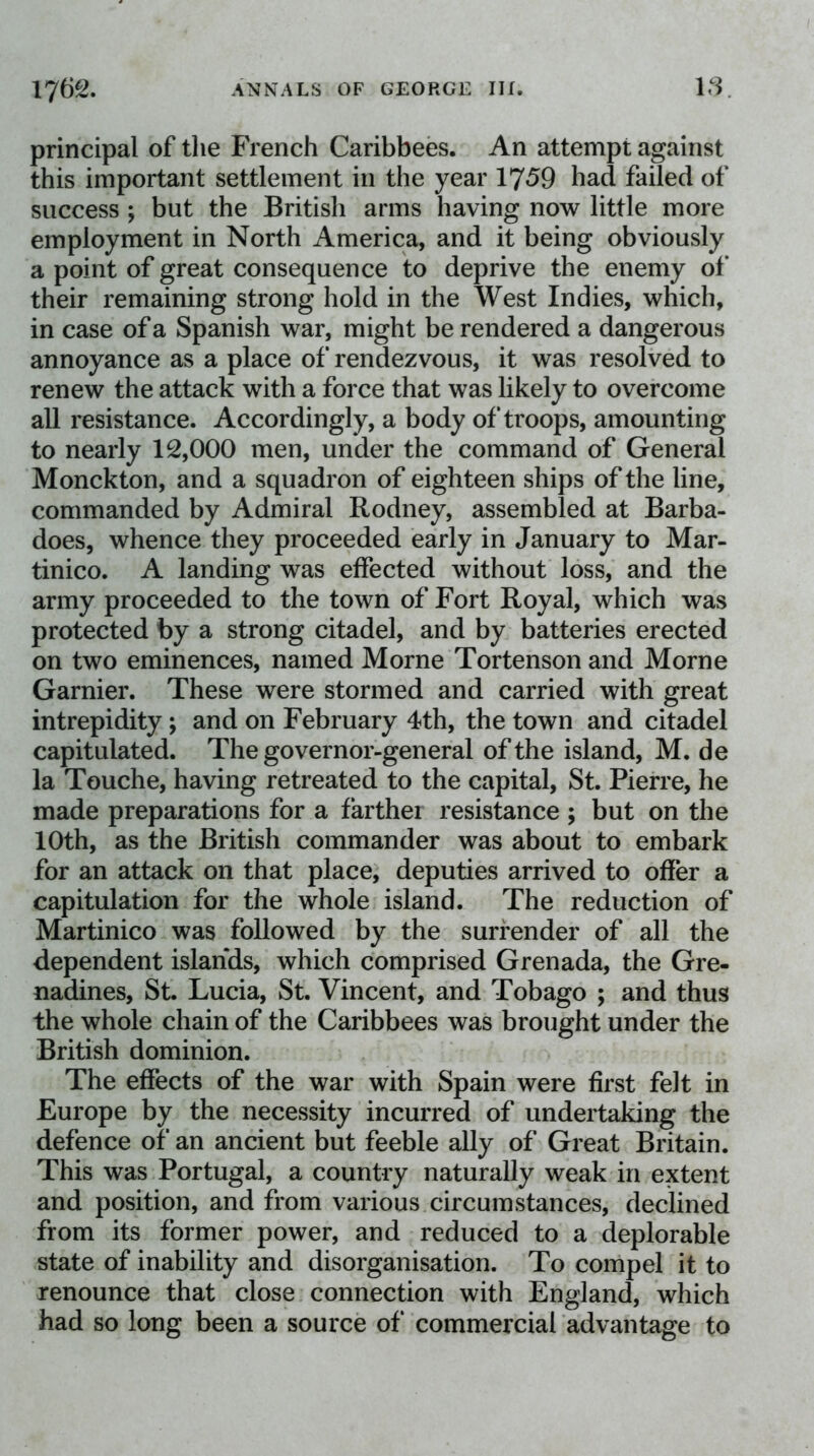 1762. ANNALS OF GEORGE III. 18. principal of the French Caribbees. An attempt against this important settlement in the year 1759 had failed of success ; but the British arms having now little more employment in North America, and it being obviously a point of great consequence to deprive the enemy of their remaining strong hold in the West Indies, which, in case of a Spanish war, might be rendered a dangerous annoyance as a place of rendezvous, it was resolved to renew the attack with a force that was likely to overcome all resistance. Accordingly, a body of troops, amounting to nearly 12,000 men, under the command of General Monckton, and a squadron of eighteen ships of the line, commanded by Admiral Rodney, assembled at Barba- does, whence they proceeded early in January to Mar- tinico. A landing was effected without loss, and the army proceeded to the town of Fort Royal, which was protected by a strong citadel, and by batteries erected on two eminences, named Morne Tortenson and Morne Gamier. These were stormed and carried with great intrepidity; and on February 4th, the town and citadel capitulated. The governor-general of the island, M. de la Touche, having retreated to the capital, St. Pierre, he made preparations for a farthei resistance ; but on the 10th, as the British commander was about to embark for an attack on that place, deputies arrived to offer a capitulation for the whole island. The reduction of Martinico was followed by the surrender of all the dependent islands, which comprised Grenada, the Gre- nadines, St. Lucia, St. Vincent, and Tobago ; and thus the whole chain of the Caribbees was brought under the British dominion. The effects of the war with Spain were first felt in Europe by the necessity incurred of undertaking the defence of an ancient but feeble ally of Great Britain. This was Portugal, a country naturally weak in extent and position, and from various circumstances, declined from its former power, and reduced to a deplorable state of inability and disorganisation. To compel it to renounce that close connection with England, which had so long been a source of commercial advantage to