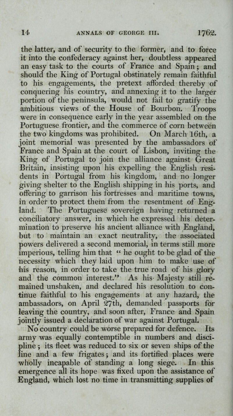 the latter, and of security to the former, and to force it into the confederacy against her, doubtless appeared an easy task to the courts of France and Spain; and should the King of Portugal obstinately remain faithful to his engagements, the pretext afforded thereby of conquering his country, and annexing it to the larger portion of the peninsula, would not fail to gratify the ambitious views of the House of Bourbon. Troops were in consequence early in the year assembled on the Portuguese frontier, and the commerce of corn between the two kingdoms was prohibited. On March l6th, a joint memorial was presented by the ambassadors of France and Spain at the court of Lisbon, inviting the King of Portugal to join the alliance against Great Britain, insisting upon his expelling the English resi- dents in Portugal from his kingdom, and no longer giving shelter to the English shipping in his ports, and offering to garrison his fortresses and maritune towns, in order to protect them from the resentment of Eng- land. The Portuguese sovereign having returned a conciliatory answer, in which he expressed his deter- mination to preserve his ancient alliance with England, but to maintain an exact neutrality, the associated powers delivered a second memorial, in terms still more imperious, telling him that “ he ought to be glad of the necessity which they laid upon him to make use of his reason, in order to take the true road of his glory and the common interest.’* As his- Majesty still re- mained unshaken, and declared his resolution to con- tinue faithful to his engagements at any hazard, the ambassadors, on April 27th, demanded passports for leaving the country, and soon after, France and Spain jointly issued a declaration of war against Portugal. No country could be worse prepared for defence. Its army was equally contemptible in numbers and disci- pline ; its fleet was reduced to six or seven ships of the line and a few frigates ; and its fortified places were wholly incapable of standing a long siege. In this emergence all its hope was fixed upon the assistance of England, which lost no time in transmitting supplies of