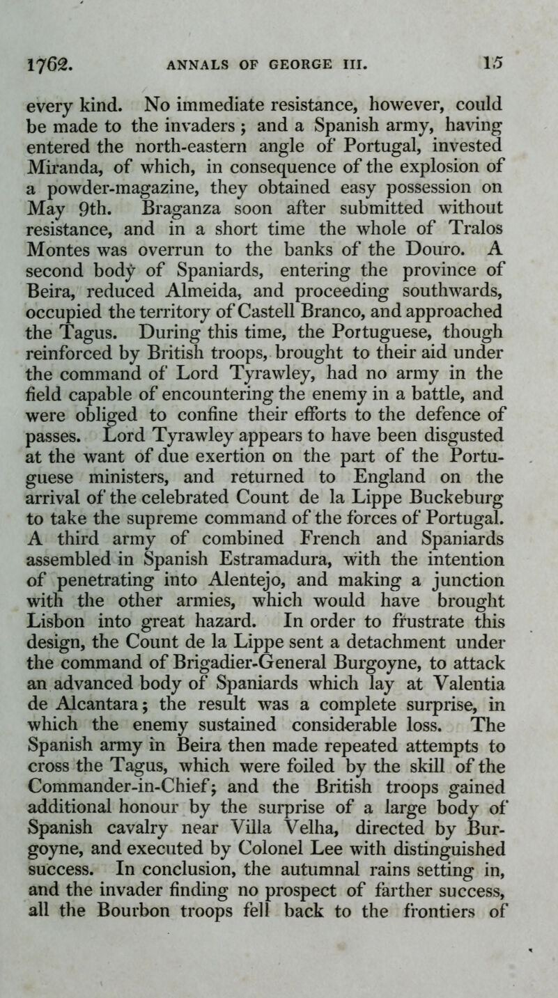 every kind. No immediate resistance, however, could be made to the invaders ; and a Spanish army, ha\dng entered the north-eastern angle of Portugal, invested Miranda, of which, in consequence of the explosion of a powder-magazine, they obtained easy possession on May 9th. Braganza soon after submitted without resistance, and in a short time the whole of Tralos Montes was overrun to the banks of the Douro. A second body of Spaniards, entering the province of Beira, reduced Almeida, and proceeding southwards, occupied the territory of Castell Branco, and approached the Tagus. During this time, the Portuguese, though reinforced by British troops, brought to their aid under the command of Lord Tyrawley, had no army in the field capable of encountering the enemy in a battle, and were obliged to confine their efforts to the defence of passes. Lord Tyrawley appears to have been disgusted at the want of due exertion on the part of the Portu- guese ministers, and returned to England on the arrival of the celebrated Count de la Lippe Buckeburg to take the supreme command of the forces of Portugal. A third army of combined French and Spaniards assembled in Spanish Estramadura, with the intention of penetrating into Alentejo, and making a junction with the other armies, which would have brought Lisbon into great hazard. In order to frustrate this design, the Count de la Lippe sent a detachment under the command of Brigadier-General Burgoyne, to attack an advanced body of Spaniards which lay at Valentia de Alcantara; the result was a complete surprise, in which the enemy sustained considerable loss. The Spanish army in Beira then made repeated attempts to cross the Tagus, which were foiled by the skill of the Commander-in-Chief; and the British troops gained additional honour by the sui^prise of a large body of Spanish cavalry near Villa Velha, directed by Bur- goyne, and executed by Colonel Lee with distinguished success. In conclusion, the autumnal rains setting in, and the invader finding no prospect of farther success, all the Bourbon troops fell back to the frontiers of