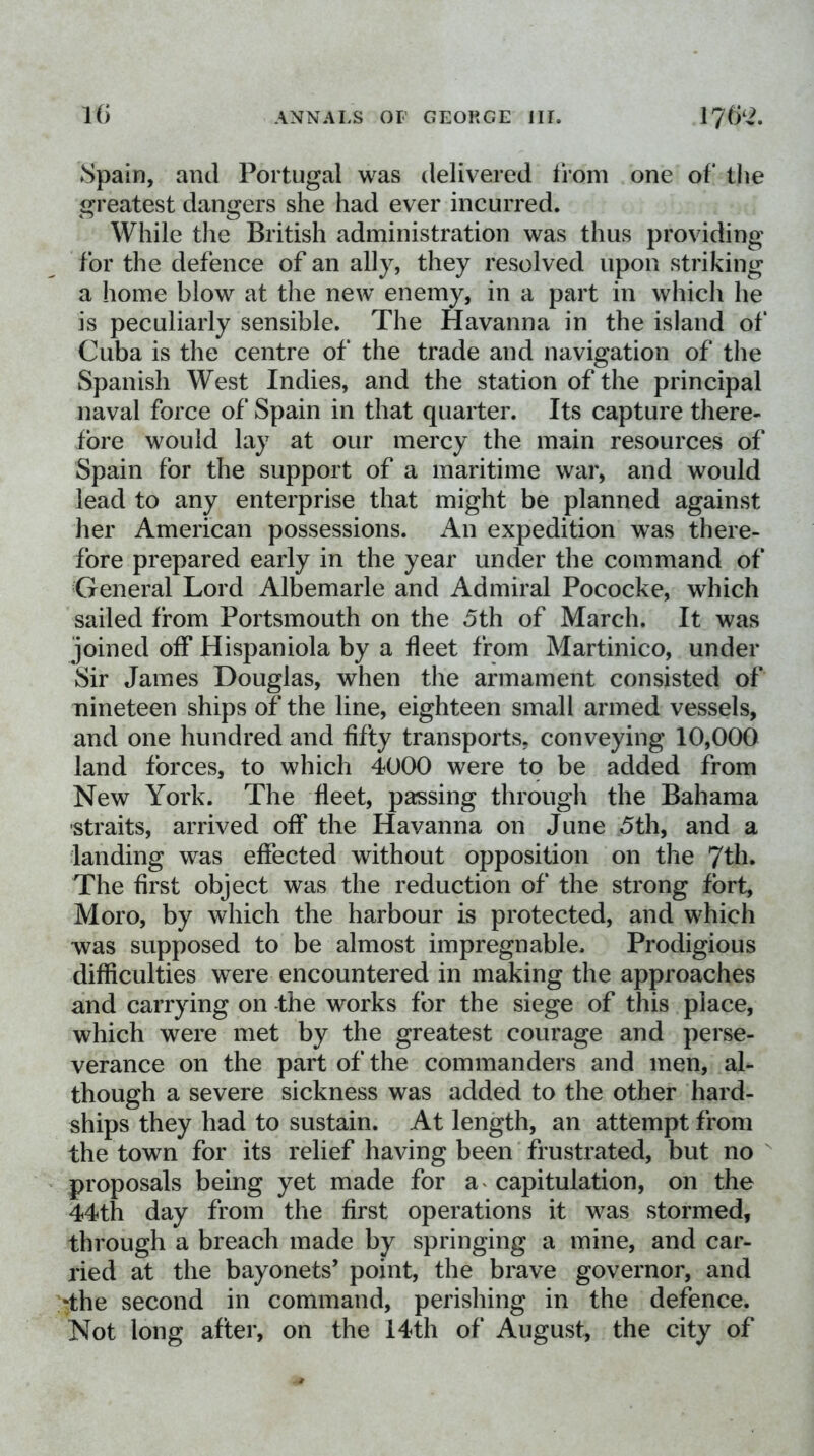 Spain, and Portugal was delivered from one of the greatest dangers she had ever incurred. While tlie British administration was thus providing for the defence of an ally, they resolved upon striking a home blow at the new enemy, in a part in which he is peculiarly sensible. The Havanna in the island of Cuba is the centre of the trade and navigation of the Spanish West Indies, and the station of the principal naval force of Spain in that quarter. Its capture there- fore would lay at our mercy the main resources of Spain for the support of a maritime war, and would lead to any enterprise that might be planned against her American possessions. An expedition was there- fore prepared early in the year under the command of General Lord Albemarle and Admiral Pococke, which sailed from Portsmouth on the 5th of March. It was joined off Hispaniola by a fleet from Martinico, under Sir James Douglas, when the armament consisted of nineteen ships of the line, eighteen small armed vessels, and one hundred and fifty transports, conveying 10,000 land forces, to which 4000 were to be added from New York. The fleet, passing through the Bahama -straits, arrived off the Havanna on June 5th, and a landing was effected without opposition on the 7th. The first object was the reduction of the strong fort, Moro, by which the harbour is protected, and which was supposed to be almost impregnable. Prodigious difficulties were encountered in making the approaches and carrying on -the works for the siege of this place, which were met by the greatest courage and perse- verance on the part of the commanders and men, al- though a severe sickness was added to the other hard- ships they had to sustain. At length, an attempt from the town for its relief having been frustrated, but no ^ proposals being yet made for a^ capitulation, on the 44th day from the first operations it was stormed, through a breach made by springing a mine, and car- ried at the bayonets’ point, the brave governor, and ‘the second in command, perishing in the defence. Not long after, on the 14th of August, the city of